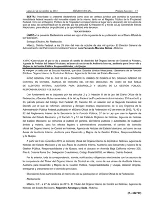Lunes 23 de noviembre de 2015 DIARIO OFICIAL (Primera Sección) 57
SEXTA.- Inscríbase la presente declaratoria como acto de certeza jurídica que acredita la naturaleza
inmobiliaria federal respecto del inmueble objeto de la misma, tanto en el Registro Público de la Propiedad
Federal como en el Registro Público de la Propiedad correspondiente al lugar de la ubicación del inmueble de
que se trata, de conformidad con lo previsto por los artículos 42 fracción III, y 48 de la Ley General de Bienes
Nacionales, para efectos de publicidad y de oponibilidad ante terceros.
TRANSITORIO
ÚNICO.- La presente Declaratoria entrará en vigor al día siguiente de su publicación en el Diario Oficial de
la Federación.
Sufragio Efectivo, No Reelección.
México, Distrito Federal, a los 29 días del mes de octubre de dos mil quince.- El Director General de
Administración del Patrimonio Inmobiliario Federal, Luis Fernando Morales Núñez.- Rúbrica.
AVISO General por el que se da a conocer el cambio de domicilio del Órgano Interno de Control en Notimex,
Agencia de Noticias del Estado Mexicano, así como de sus áreas de Auditoría Interna, Auditoría para Desarrollo y
Mejora de la Gestión Pública, Responsabilidades y de Quejas.
Al margen un sello con el Escudo Nacional, que dice: Estados Unidos Mexicanos.- Secretaría de la Función
Pública.- Órgano Interno de Control en Notimex, Agencia de Noticias del Estado Mexicano.
AVISO GENERAL POR EL QUE SE DA A CONOCER EL CAMBIO DE DOMICILIO DEL ÓRGANO INTERNO DE
CONTROL EN NOTIMEX, AGENCIA DE NOTICIAS DEL ESTADO MEXICANO, ASÍ COMO DE SUS ÁREAS
DE AUDITORÍA INTERNA, AUDITORÍA PARA DESARROLLO Y MEJORA DE LA GESTIÓN PÚBLICA,
RESPONSABILIDADES Y DE QUEJAS.
Con fundamento en lo dispuesto por los artículos 2 y 3, fracción III de la Ley del Diario Oficial de la
Federación y Gacetas Gubernamentales; 4 de la Ley Federal de Procedimiento Administrativo; 25 fracción II, y
33, párrafo primero del Código Civil Federal; 37, fracción XII, en relación con el Segundo transitorio del
Decreto por el que se reforman, adicionan y derogan diversas disposiciones de la Ley Orgánica de la
Administración Pública Federal, publicado en el Diario Oficial de la Federación el 2 de enero de 2013; 79, 80 y
82 del Reglamento Interior de la Secretaría de la Función Pública; 37 de la Ley que crea la Agencia de
Noticias del Estado Mexicano; y 6 fracción V y 51 del Estatuto Orgánico de Notimex, Agencia de Noticias
del Estado Mexicano; se comunica al público en general, servidores públicos y autoridades de cualquier
ámbito y materia, para los efectos legales y administrativos procedentes, el cambio de domicilio
oficial del Órgano Interno de Control en Notimex, Agencia de Noticias del Estado Mexicano, así como de sus
Áreas de Auditoría Interna, Auditoría para Desarrollo y Mejora de la Gestión Pública, Responsabilidades
y de Quejas.
A partir del 9 de noviembre 2015, el domicilio oficial del Órgano Interno de Control en Notimex, Agencia de
Noticias del Estado Mexicano y de sus Áreas de Auditoría Interna, Auditoría para Desarrollo y Mejora de la
Gestión Pública, Responsabilidades y de Quejas, será el ubicado en Avenida Baja California número 200,
Piso 6, Colonia Roma Sur, Delegación Cuauhtémoc, Código Postal 06760, en México, Distrito Federal.
Por lo anterior, toda la correspondencia, trámite, notificación y diligencias relacionadas con los asuntos de
la competencia del Titular del Órgano Interno de Control en cita, como de sus Áreas de Auditoría Interna,
Auditoría para Desarrollo y Mejora de la Gestión Pública, Responsabilidades y Quejas, deberán dirigirse,
entregarse y presentarse en el domicilio precisado.
El presente Aviso surtirá efectos el mismo día de su publicación en el Diario Oficial de la Federación.
Atentamente
México, D.F., a 27 de octubre de 2015.- El Titular del Órgano Interno de Control en Notimex, Agencia de
Noticias del Estado Mexicano, Alejandro Aréstegui y Sada.- Rúbrica.
(R.- 422767)
 