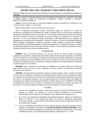 58 (Primera Sección) DIARIO OFICIAL Lunes 23 de noviembre de 2015
SECRETARIA DEL TRABAJO Y PREVISION SOCIAL
CONVOCATORIA para la Convención Obrero Patronal revisora del Contrato Ley de la Industria de la Radio y la
Televisión.
Al margen un sello con el Escudo Nacional, que dice: Estados Unidos Mexicanos.- Secretaría del Trabajo
y Previsión Social.- Unidad de Funcionarios Conciliadores.- Contrato Ley-Radio y Televisión.-
Oficio No. 12/212/(72)/18 Legajo 53.
ASUNTO: CONVOCATORIA PARA LA CONVENCIÓN OBRERO PATRONAL REVISORA DEL CONTRATO LEY DE
LA INDUSTRIA DE LA RADIO Y LA TELEVISIÓN.
México, Distrito Federal, a tres de noviembre de dos mil quince.
VISTO el expediente administrativo número 12/212/(72)/18 legajo 53, formado en la Unidad de
Funcionarios Conciliadores de la Secretaría del Trabajo y Previsión Social, con motivo de las solicitudes de
trabajadores sindicalizados, para que se convoque a una Convención Obrero Patronal Revisora del Contrato
Ley de la Industria de la Radio y la Televisión en su forma integral, con fundamento en el artículo 419
fracciones I y II de la Ley Federal del Trabajo, presentadas en esta Dependencia por los sindicatos: De
trabajadores de la Industria de la Radiodifusión, Televisión, Similares y Conexos de la República Mexicana
(CTM), Industrial de Trabajadores y Artistas de Televisión y Radio, Similares y Conexos de la República
Mexicana (CTM) e industrial de Empleados y Artistas de Radiodifusoras y Televisoras, Similares y Conexos
de la República Mexicana (CTM) a través de sus escritos recibidos en esta Unidad los días dieciséis, veinte y
veintidós de octubre de dos mil quince respectivamente, y
CONSIDERANDO
PRIMERO.- Que por convenio de treinta y uno de enero de dos mil catorce, firmado por patrones
y trabajadores sindicalizados, representantes del interés profesional de la Industria de la Radio y la Televisión,
se dio por revisado en su forma integral, el Contrato Ley de esta Rama Industrial, señalándose en la cláusula
séptima una vigencia del primero de febrero del año de dos mil catorce al treinta y uno de enero del año dos
mil dieciséis. El referido convenio y el Contrato Ley íntegro se publicaron en el Diario Oficial de la Federación
de siete de marzo de dos mil catorce.
SEGUNDO.- Que el Contrato Ley mencionado fue modificado en su aspecto salarial, por convenio de
fecha treinta de enero de dos mil quince, publicado en el Diario Oficial de la Federación el veintisiete
de febrero de dos mil quince.
TERCERO.- Que atendiendo las solicitudes recibidas con fechas dieciséis, veinte y veintidós de octubre
de dos mil quince, formuladas en tiempo por los sindicatos afectos al Contrato Ley de la Industria de la Radio
y la Televisión, que se mencionan en el proemio de la presente Convocatoria y previa verificación de los datos
que obran en el expediente respectivo, con los proporcionados por la Dirección General de Registro de
Asociaciones a la Unidad de Funcionarios Conciliadores, mediante oficio número 211/DGRA/27-10-2015/384
del veintisiete de octubre de dos mil quince, se comprobó que se satisfacen los requisitos del artículo 419
fracciones I, II y III de la Ley Federal del Trabajo, por lo que es de dictarse y se dicta el siguiente:
ACUERDO
I. Se tienen por presentadas en tiempo y forma las solicitudes de revisión del Contrato Ley de la
Industria de la Radio y la Televisión en su forma integral, formuladas por los trabajadores
sindicalizados del ramo industrial y por comprobado que se satisfacen los requisitos de Ley.
II. Se convoca a los trabajadores sindicalizados de la República Mexicana, afectos a la Industria de la
Radio y la Televisión y a los patrones que tienen a su servicio a trabajadores sindicalizados
de la propia industria, a una Convención Obrero Patronal, para la revisión integral del Contrato Ley
de la referida rama industrial.
III. Tanto los trabajadores sindicalizados como los patrones del ramo industrial mencionado, deberán
acreditar a sus delegados a más tardar el día CUATRO DE ENERO DE DOS MIL DIECISEIS, ante la
Unidad de Funcionarios Conciliadores de la Secretaría del Trabajo y Previsión Social, con domicilio
en Periférico Sur 4271, Col. Fuentes del Pedregal, México, Distrito Federal, C. P. 14149.
 