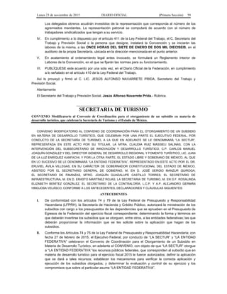 Lunes 23 de noviembre de 2015 DIARIO OFICIAL (Primera Sección) 59
Los delegados obreros acudirán investidos de la representación que corresponda al número de los
agremiados mandantes. La representación patronal se computará de acuerdo con el número de
trabajadores sindicalizados que tengan a su servicio.
IV. En cumplimiento a lo dispuesto por el artículo 411 de la Ley Federal del Trabajo, el C. Secretario del
Trabajo y Previsión Social o la persona que designe, instalará la Convención y se iniciarán las
labores de la misma, a las ONCE HORAS DEL SIETE DE ENERO DE DOS MIL DIECISEIS, en el
auditorio de la propia Secretaría, ubicada en la dirección mencionada en el punto anterior.
V. En acatamiento al ordenamiento legal antes invocado, se formulará un Reglamento Interior de
Labores de la Convención, en el que se fijarán las normas para su funcionamiento.
VI. PUBLÍQUESE este acuerdo por una sola vez, en el Diario Oficial de la Federación, en cumplimiento
a lo señalado en el artículo 410 de la Ley Federal del Trabajo.
Así lo proveyó y firmó el C. LIC. JESÚS ALFONSO NAVARRETE PRIDA, Secretario del Trabajo y
Previsión Social.
Atentamente
El Secretario del Trabajo y Previsión Social, Jesús Alfonso Navarrete Prida.- Rúbrica.
SECRETARIA DE TURISMO
CONVENIO Modificatorio al Convenio de Coordinación para el otorgamiento de un subsidio en materia de
desarrollo turístico, que celebran la Secretaría de Turismo y el Estado de México.
CONVENIO MODIFICATORIO AL CONVENIO DE COORDINACIÓN PARA EL OTORGAMIENTO DE UN SUBSIDIO
EN MATERIA DE DESARROLLO TURÍSTICO, QUE CELEBRAN POR UNA PARTE EL EJECUTIVO FEDERAL, POR
CONDUCTO DE LA SECRETARÍA DE TURISMO, A LA QUE EN ADELANTE SE LE DENOMINARÁ “LA SECTUR”,
REPRESENTADA EN ESTE ACTO POR SU TITULAR, LA MTRA. CLAUDIA RUIZ MASSIEU SALINAS, CON LA
INTERVENCIÓN DEL SUBSECRETARIO DE INNOVACIÓN Y DESARROLLO TURÍSTICO, C.P. CARLOS MANUEL
JOAQUÍN GONZÁLEZ Y DEL DIRECTOR GENERAL DE DESARROLLO REGIONAL Y FOMENTO TURÍSTICO, LIC. JUAN
DE LA LUZ ENRÍQUEZ KANFACHI; Y POR LA OTRA PARTE, EL ESTADO LIBRE Y SOBERANO DE MÉXICO, AL QUE
EN LO SUCESIVO SE LE DENOMINARÁ “LA ENTIDAD FEDERATIVA”, REPRESENTADO EN ESTE ACTO POR EL DR.
ERUVIEL ÁVILA VILLEGAS, EN SU CARÁCTER DE GOBERNADOR CONSTITUCIONAL DEL ESTADO DE MÉXICO,
ASISTIDO POR EL SECRETARIO GENERAL DE GOBIERNO, M. EN D. JOSÉ SERGIO MANZUR QUIROGA;
EL SECRETARIO DE FINANZAS, MTRO. JOAQUÍN GUADALUPE CASTILLO TORRES; EL SECRETARIO DE
INFRAESTRUCTURA, M. EN D. ERASTO MARTÍNEZ ROJAS; LA SECRETARIA DE TURISMO, M. EN D.F. ROSALINDA
ELIZABETH BENÍTEZ GONZÁLEZ, EL SECRETARIO DE LA CONTRALORÍA, L.C.P. Y A.P. ALEJANDRO GERMÁN
HINOJOSA VELASCO; CONFORME A LOS ANTECEDENTES, DECLARACIONES Y CLÁUSULAS SIGUIENTES:
ANTECEDENTES
I. De conformidad con los artículos 74 y 79 de la Ley Federal de Presupuesto y Responsabilidad
Hacendaria (LFPRH), la Secretaría de Hacienda y Crédito Público, autorizará la ministración de los
subsidios con cargo a los presupuestos de las dependencias que se aprueben en el Presupuesto de
Egresos de la Federación del ejercicio fiscal correspondiente; determinando la forma y términos en
que deberán invertirse los subsidios que se otorguen, entre otros, a las entidades federativas; las que
deberán proporcionar la información que se les solicite sobre la aplicación que hagan de los
subsidios.
II. Conforme los Artículos 74 y 75 de la Ley Federal de Presupuesto y Responsabilidad Hacendaria; con
fecha 27 de febrero de 2015, el Ejecutivo Federal, por conducto de “LA SECTUR” y “LA ENTIDAD
FEDERATIVA” celebraron el Convenio de Coordinación para el Otorgamiento de un Subsidio en
Materia de Desarrollo Turístico, en adelante el CONVENIO, con objeto de que “LA SECTUR” otorgue
a “LA ENTIDAD FEDERATIVA” los recursos públicos federales, que corresponden al subsidio que en
materia de desarrollo turístico para el ejercicio fiscal 2015 le fueron autorizados; definir la aplicación
que se dará a tales recursos; establecer los mecanismos para verificar la correcta aplicación y
ejecución de los subsidios otorgados; y determinar la evaluación y control de su ejercicio y los
compromisos que sobre el particular asume “LA ENTIDAD FEDERATIVA”.
 