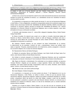 6 (Primera Sección) DIARIO OFICIAL Lunes 23 de noviembre de 2015
EXTRACTO de la solicitud de registro de la entidad interna denominada Iglesia del Nazareno en México Central
Monte Calvario para constituirse en asociación religiosa; derivada de Iglesia del Nazareno en México, A.R.
Al margen un sello con el Escudo Nacional, que dice: Estados Unidos Mexicanos.- Secretaría de
Gobernación.- Subsecretaría de Población, Migración y Asuntos Religiosos.- Dirección General
de Asociaciones Religiosas.
EXTRACTO DE LA SOLICITUD DE REGISTRO CONSTITUTIVO COMO ASOCIACIÓN RELIGIOSA DE UNA ENTIDAD
INTERNA DE IGLESIA DEL NAZARENO EN MEXICO, A.R., DENOMINADA IGLESIA DEL NAZARENO EN MEXICO
CENTRAL MONTE CALVARIO.
En cumplimiento a lo dispuesto por el último párrafo del artículo 7o. de la Ley de Asociaciones Religiosas
y Culto Público y 10 de su Reglamento, se publica el correspondiente extracto de la solicitud de registro de la
entidad interna denominada IGLESIA DEL NAZARENO EN MEXICO CENTRAL MONTE CALVARIO para
constituirse en asociación religiosa; derivada de IGLESIA DEL NAZARENO EN MEXICO, A.R., solicitud
presentada en la Dirección General de Asociaciones Religiosas, para su trámite respectivo; cuyos datos
principales son los que a continuación se señalan:
I.- Domicilio: calle Calculistas número 41, colonia Sifón, delegación Iztapalapa, México, Distrito Federal,
Código Postal 09400.
II.- Bienes inmuebles: Se relacionó para cumplir con su objeto un inmueble, denominado Iglesia del
Nazareno en Mexico, Central Monte Calvario, ubicado en calle de Paraguay, identificado como lote 2,
manzana 36, colonia México 86, municipio Naucalpan de Juárez, Estado de México, código postal 53650,
susceptible de incorporarse a su patrimonio.
III.- Estatutos: Presentó estatutos, los que contienen las bases fundamentales de su doctrina,
la determinación de los asociados, ministros de culto y representantes, mismos que señalan como
objeto, el siguiente: “Ocuparse, preponderantemente, de la observancia, practica, propagación o instrucción
de una doctrina religiosa o de un cuerpo de creencias religiosas”.
IV.- Representante: Marcos Joel Galicia Rodríguez.
V.- Relación de asociados: Marcos Joel Galicia Rodríguez, Juan Carlos Carrillo del Ángel, Isaías Cruz
Juárez, Javier Gerardo Galicia y Ernesto Macías Guarneros.
VI.- Exhiben el convenio propuesto a la Secretaría de Relaciones Exteriores, para dar cumplimiento
a lo dispuesto en la fracción I del artículo 27 de la Constitución Política de los Estados Unidos Mexicanos.
VII.- Órgano de Dirección o Administración: De conformidad con los estatutos exhibidos, se denomina
“Consejo Directivo”, integrado por las personas y cargos siguientes: Marcos Joel Galicia Rodríguez,
Presidente; Juan Carlos Carrillo del Ángel, Vicepresidente; Isaías Cruz Juárez, Secretario; Javier Gerardo
Galicia, Tesorero; y Ernesto Macías Guarneros, Vocal.
VIII.- Ministro de Culto: Juan Carlos Carrillo del Ángel.
IX.- Credo Religioso: Cristiano Evangélico.
En cumplimiento a lo dispuesto por el primer párrafo del artículo 11 del Reglamento de la Ley de
Asociaciones Religiosas y Culto Público, se notifica lo anterior, a efecto de que las personas físicas,
asociaciones religiosas, agrupaciones religiosas o iglesias que pudieran considerarse afectadas en su esfera
jurídica, comparezcan dentro del término de veinte días hábiles, contados a partir del día siguiente
de esta publicación a presentar su oposición ante esta Dirección General. Asimismo, se comunica que el
expediente de la solicitud de referencia, estará a la vista de los interesados para su consulta solamente
durante el término señalado.
Expedido en la Ciudad de México, Distrito Federal, a los seis días del mes de noviembre de dos
mil quince.- El Director General de Asociaciones Religiosas de la Secretaría de Gobernación, Arturo Manuel
Díaz León.- Rúbrica.
 