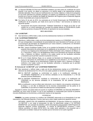 Lunes 23 de noviembre de 2015 DIARIO OFICIAL (Primera Sección) 61
VII. La Cláusula DÉCIMA OCTAVA del CONVENIO establece que éste podrá ser modificado de común
acuerdo y por escrito, sin alterar su estructura y en estricto apego a las disposiciones jurídicas
federales aplicables. Para el caso de modificaciones a los montos, objetivos o metas de los proyectos
en que serán aplicados los subsidios otorgados, se sujetará a lo establecido en el numeral 4.1.6 del
Acuerdo por el que se modifican las Reglas de Operación del Programa para el Desarrollo Regional
Turístico Sustentable para el ejercicio fiscal 2015.
VIII. Con fecha 23 de julio de 2015, fue autorizada por el Comité Dictaminador del PRODERETUS la
modificación de los proyectos, por medio de la cual en el Anexo 1 del Convenio se realicen los
siguientes ajustes:
• Incorporación del proyecto denominado: “Cableado Subterráneo en Ixtapan de la Sal” el cual
contará con un monto autorizado por concepto de subsidio federal por $4’500,000.00 (Cuatro
millones quinientos mil pesos 00/100 M.N), sin aportación de recursos estatales.
DECLARACIONES
I. De “LA SECTUR”:
I.1 Que reproduce y ratifica todas y cada una de las declaraciones insertas en el CONVENIO.
II. De “LA ENTIDAD FEDERATIVA”:
II.1 Reproduce y ratifica todas y cada una de las declaraciones insertas en el CONVENIO, salvo la II.4 y
II.5; que corresponden a la acreditación de personalidad del nuevo Secretario de Finanzas, así como
la incorporación del Secretario de Infraestructura por nueva creación y sustituyendo a la Secretaría
de Agua y Obra Pública y Comunicación.
II.4 Mtro. Joaquín Guadalupe Castillo Torres, en su carácter de Secretario de Finanzas, suscribe el
presente instrumento de conformidad con lo establecido en los artículos 3, 15, 19 fracción III, 23
y 24 de la Ley Orgánica de la Administración Pública del Estado Libre y Soberano de México; 2,
6 y 7 fracciones V, XXXV y XL del Reglamento Interior de la Secretaría de Finanzas del Estado
Libre y Soberano de México, conforme a los cuales cuenta con las facultades suficientes
y necesarias que le permiten suscribir el presente Convenio.
II.5 M. en D. Erasto Martínez Rojas, en su carácter de Secretario de Infraestructura, suscribe el
presente instrumento de conformidad con lo establecido en los artículos 3, 15, 19 fracción IX y
32 de la Ley Orgánica de la Administración Pública del Estado Libre y Soberano de México;
conforme a los cuales cuenta con las facultades suficientes y necesarias que le permiten
suscribir el presente Convenio.
III. Comunes de “LA SECTUR” y de “LA ENTIDAD FEDERATIVA”:
III.1 Que reproducen y ratifican todas y cada una de las declaraciones insertas en el CONVENIO, y
adicionan las declaraciones III.3, III.4 y III.5, las cuales quedarán en los términos siguientes:
III.3 “LA SECTUR” manifiesta su conformidad en cuanto a la modificación solicitada por
“LA ENTIDAD FEDERATIVA” en los términos señalados en los Antecedentes V y VIII del
presente Convenio Modificatorio.
III.4 “LA ENTIDAD FEDERATIVA” manifiesta su conformidad en cuanto a la modificación del
CONVENIO en los términos señalados en el Antecedente VIII del presente Convenio
Modificatorio.
III.5 La modificación a que se refiere este instrumento, es en relación a los proyectos contenidos en
el Anexo 1, y con ello, la distribución de los recursos comprometidos por las partes en el
CONVENIO, lo que deriva en realizar las adecuaciones correspondientes.
Expuesto lo anterior, las partes están de acuerdo en modificar el CONVENIO, las Cláusulas SEGUNDA Y
TERCERA; así como incluir el Anexo 14; por lo que manifiestan su conformidad para suscribir el presente
Convenio Modificatorio en los términos y condiciones insertos en las siguientes:
CLÁUSULAS
PRIMERA. Las partes convienen en modificar del CONVENIO relacionado en el Antecedente II de este
instrumento y las Cláusulas Segunda y Tercera; para que su texto íntegro quede de la siguiente manera:
SEGUNDA.- MONTO DE LOS SUBSIDIOS AUTORIZADOS.- El Ejecutivo Federal por conducto de
“LA SECTUR” y con cargo al presupuesto de ésta, ha determinado otorgar a “LA ENTIDAD
FEDERATIVA”, por concepto de subsidios y dentro del programa presupuestario “S248 Programa de
Desarrollo Regional Turístico Sustentable”, un importe de $44’500,000.00 (Cuarenta y cuatro
millones quinientos mil pesos 00/100 M.N.), los cuales serán aplicados a los proyectos que a
continuación se señalan; hasta por los importes que se mencionan en el cuadro siguiente:
 