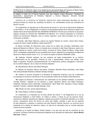 Lunes 23 de noviembre de 2015 DIARIO OFICIAL (Primera Sección) 7
EXTRACTO de la solicitud de registro de la entidad interna denominada Iglesia del Nazareno en México Toluca
para constituirse en asociación religiosa; derivada de Iglesia del Nazareno en México, A.R.
Al margen un sello con el Escudo Nacional, que dice: Estados Unidos Mexicanos.- Secretaría de
Gobernación.- Subsecretaría de Población, Migración y Asuntos Religiosos.- Dirección General
de Asociaciones Religiosas.
EXTRACTO DE LA SOLICITUD DE REGISTRO CONSTITUTIVO COMO ASOCIACIÓN RELIGIOSA DE UNA
ENTIDAD INTERNA DE IGLESIA DEL NAZARENO EN MEXICO, A.R., DENOMINADA IGLESIA DEL NAZARENO EN
MEXICO TOLUCA.
En cumplimiento a lo dispuesto por el último párrafo del artículo 7o. de la Ley de Asociaciones Religiosas
y Culto Público y 10 de su Reglamento, se publica el correspondiente extracto de la solicitud de registro de la
entidad interna denominada IGLESIA DEL NAZARENO EN MEXICO TOLUCA para constituirse en asociación
religiosa; derivada de IGLESIA DEL NAZARENO EN MEXICO, A.R., solicitud presentada en la Dirección
General de Asociaciones Religiosas, para su trámite respectivo; cuyos datos principales son los que a
continuación se señalan:
I.- Domicilio: calle Felipe Villanueva, esquina con Agustín Olachea sin número, colonia Ocho Cedros,
municipio de Toluca, Estado de México, código postal 50170.
II.- Bienes inmuebles: Se relacionaron para cumplir con su objeto dos inmuebles, identificados como
Iglesia del Nazareno en México, Toluca, e inmueble anexo, ubicados en calle Felipe Villanueva, esquina con
Agustín Olachea sin número, colonia Ocho Cedros, municipio de Toluca, Estado de México, código postal
50170, manifestados unilateralmente como propiedad de la nación, registrados en el expediente de Iglesia del
Nazareno en México Distrito Centro, A. R., con número de registro constitutivo SGAR/566:1/2005.
III.- Estatutos: Presentó estatutos, los que contienen las bases fundamentales de su doctrina,
la determinación de los asociados, ministros de culto y representantes, mismos que señalan como
objeto, el siguiente: “Ocuparse, preponderantemente, de la observancia, practica, propagación o instrucción
de una doctrina religiosa o de un cuerpo de creencias religiosas”.
IV.- Representante: Marcos Joel Galicia Rodríguez.
V.- Relación de asociados: Marcos Joel Galicia Rodríguez, Marcelino Rivera Hernández, Jaime Mejía
Piña, Enrique Desales Alcántara y Salvador Santiago Santiago.
VI.- Exhiben el convenio propuesto a la Secretaría de Relaciones Exteriores, para dar cumplimiento
a lo dispuesto en la fracción I del artículo 27 de la Constitución Política de los Estados Unidos Mexicanos.
VII.- Órgano de Dirección o Administración: De conformidad con los estatutos exhibidos, se denomina
“Consejo Directivo”, integrado por las personas y cargos siguientes: Marcos Joel Galicia Rodríguez,
Presidente; Marcelino Rivera Hernández, Vicepresidente; Jaime Mejía Piña, Secretario; Enrique Desales
Alcántara, Tesorero; y Salvador Santiago Santiago, Vocal.
VIII.- Ministro de Culto: Jacobo Galicia Rodríguez.
IX.- Credo Religioso: Cristiano Evangélico.
En cumplimiento a lo dispuesto por el primer párrafo del artículo 11 del Reglamento de la Ley de
Asociaciones Religiosas y Culto Público, se notifica lo anterior, a efecto de que las personas físicas,
asociaciones religiosas, agrupaciones religiosas o iglesias que pudieran considerarse afectadas en su esfera
jurídica, comparezcan dentro del término de veinte días hábiles, contados a partir del día siguiente
de esta publicación a presentar su oposición ante esta Dirección General. Asimismo, se comunica que el
expediente de la solicitud de referencia, estará a la vista de los interesados para su consulta solamente
durante el término señalado.
Expedido en la Ciudad de México, Distrito Federal, a los seis días del mes de noviembre de dos
mil quince.- El Director General de Asociaciones Religiosas de la Secretaría de Gobernación, Arturo Manuel
Díaz León.- Rúbrica.
 