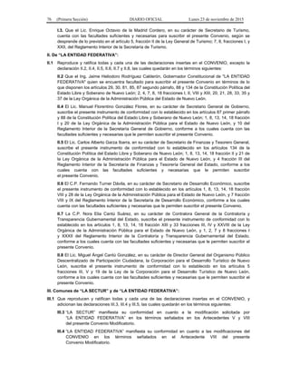 76 (Primera Sección) DIARIO OFICIAL Lunes 23 de noviembre de 2015
I.3. Que el Lic. Enrique Octavio de la Madrid Cordero, en su carácter de Secretario de Turismo,
cuenta con las facultades suficientes y necesarias para suscribir el presente Convenio, según se
desprende de lo previsto en el artículo 5, fracción II de la Ley General de Turismo; 7, 8, fracciones I, y
XXII, del Reglamento Interior de la Secretaría de Turismo.
II. De “LA ENTIDAD FEDERATIVA”:
II.1 Reproduce y ratifica todas y cada una de las declaraciones insertas en el CONVENIO, excepto la
declaración II.2, II.4, II.5, II.6, II.7 y II.8, las cuales quedarán en los términos siguientes:
II.2 Que el Ing. Jaime Heliodoro Rodríguez Calderón, Gobernador Constitucional de "LA ENTIDAD
FEDERATIVA" quien se encuentra facultado para suscribir el presente Convenio en términos de lo
que disponen los artículos 29, 30, 81, 85, 87 segundo párrafo, 88 y 134 de la Constitución Política del
Estado Libre y Soberano de Nuevo León; 2, 4, 7, 8, 18 fracciones I, II, VIII y XIII, 20, 21, 28, 33, 35 y
37 de la Ley Orgánica de la Administración Pública del Estado de Nuevo León.
II.4 El Lic. Manuel Florentino González Flores, en su carácter de Secretario General de Gobierno,
suscribe el presente instrumento de conformidad con lo establecido en los artículos 87 primer párrafo
y 88 de la Constitución Política del Estado Libre y Soberano de Nuevo León; 1, 8, 13, 14, 18 fracción
I y 20 de la Ley Orgánica de la Administración Pública para el Estado de Nuevo León, y 10 del
Reglamento Interior de la Secretaría General de Gobierno, conforme a los cuales cuenta con las
facultades suficientes y necesarias que le permiten suscribir el presente Convenio.
II.5 El Lic. Carlos Alberto Garza Ibarra, en su carácter de Secretario de Finanzas y Tesorero General,
suscribe el presente instrumento de conformidad con lo establecido en los artículos 134 de la
Constitución Política del Estado Libre y Soberano de Nuevo León; 1, 8, 13, 14, 18 fracción II y 21 de
la Ley Orgánica de la Administración Pública para el Estado de Nuevo León, y 4 fracción III del
Reglamento Interior de la Secretaría de Finanzas y Tesorería General del Estado, conforme a los
cuales cuenta con las facultades suficientes y necesarias que le permiten suscribir
el presente Convenio.
II.6 El C.P. Fernando Turner Dávila, en su carácter de Secretario de Desarrollo Económico, suscribe
el presente instrumento de conformidad con lo establecido en los artículos 1, 8, 13, 14, 18 fracción
VIII y 28 de la Ley Orgánica de la Administración Pública para el Estado de Nuevo León, y 7 fracción
VIII y IX del Reglamento Interior de la Secretaría de Desarrollo Económico, conforme a los cuales
cuenta con las facultades suficientes y necesarias que le permiten suscribir el presente Convenio.
II.7 La C.P. Nora Elia Cantú Suárez, en su carácter de Contralora General de la Contraloría y
Transparencia Gubernamental del Estado, suscribe el presente instrumento de conformidad con lo
establecido en los artículos 1, 8, 13, 14, 18 fracción XIII y 33 fracciones III, IV y XXVIII de la Ley
Orgánica de la Administración Pública para el Estado de Nuevo León, y 1, 2, 7 y 8 fracciones I
y XXXII del Reglamento Interior de la Contraloría y Transparencia Gubernamental del Estado,
conforme a los cuales cuenta con las facultades suficientes y necesarias que le permiten suscribir el
presente Convenio.
II.8 El Lic. Miguel Ángel Cantú González, en su carácter de Director General del Organismo Público
Descentralizado de Participación Ciudadana, la Corporación para el Desarrollo Turístico de Nuevo
León, suscribe el presente instrumento de conformidad con lo establecido en los artículos 5
fracciones III, V y 19 de la Ley de la Corporación para el Desarrollo Turístico de Nuevo León,
conforme a los cuales cuenta con las facultades suficientes y necesarias que le permiten suscribir el
presente Convenio.
III. Comunes de “LA SECTUR” y de “LA ENTIDAD FEDERATIVA”:
III.1 Que reproducen y ratifican todas y cada una de las declaraciones insertas en el CONVENIO, y
adicionan las declaraciones III.3, III.4 y III.5, las cuales quedarán en los términos siguientes:
III.3 “LA SECTUR” manifiesta su conformidad en cuanto a la modificación solicitada por
“LA ENTIDAD FEDERATIVA” en los términos señalados en los Antecedentes V y VIII
del presente Convenio Modificatorio.
III.4 “LA ENTIDAD FEDERATIVA” manifiesta su conformidad en cuanto a las modificaciones del
CONVENIO en los términos señalados en el Antecedente VIII del presente
Convenio Modificatorio.
 