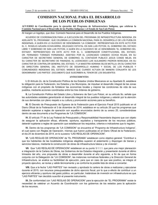 Lunes 23 de noviembre de 2015 DIARIO OFICIAL (Primera Sección) 79
COMISION NACIONAL PARA EL DESARROLLO
DE LOS PUEBLOS INDIGENAS
ACUERDO de Coordinación para la ejecución del Programa de Infraestructura Indígena, que celebran la
Comisión Nacional para el Desarrollo de los Pueblos Indígenas y el Estado de San Luis Potosí.
Al margen un logotipo, que dice: Comisión Nacional para el Desarrollo de los Pueblos Indígenas.
ACUERDO DE COORDINACION PARA LA EJECUCION DEL PROGRAMA DE INFRAESTRUCTURA INDIGENA, EN
ADELANTE “EL PROGRAMA”, QUE CELEBRAN LA COMISION NACIONAL PARA EL DESARROLLO DE LOS PUEBLOS
INDIGENAS, A QUIEN EN LO SUCESIVO SE DENOMINARA “LA COMISION”, REPRESENTADA EN ESTE ACTO POR
EL C. ROGELIO AZUARA ECHAVARRIA, DELEGADO ESTATAL EN SAN LUIS POTOSI, EL GOBIERNO DEL ESTADO
LIBRE Y SOBERANO DE SAN LUIS POTOSI, A QUIEN EN LO SUCESIVO SE LE DENOMINARA “EL GOBIERNO DEL
ESTADO”, REPRESENTADO EN ESTE ACTO POR EL C. GOBERNADOR CONSTITUCIONAL DEL ESTADO,
DR. FERNANDO TORANZO FERNANDEZ, ASISTIDO POR EL LICENCIADO CANDIDO OCHOA ROJAS, EN SU
CARACTER DE SECRETARIO GENERAL DE GOBIERNO, EL CONTADOR PUBLICO JESUS CONDE MEJIA, EN
SU CARACTER DE SECRETARIO DE FINANZAS, EL LICENCIADO LUIS ALEJANDRO PADRON MONCADA, EN SU
CARACTER DE CONTRALOR GENERAL DEL ESTADO, Y LA MAESTRA ADRIANA SILOS MOTILLA, EN SU CARACTER
DE DIRECTORA GENERAL DEL INSTITUTO DE DESARROLLO HUMANO Y SOCIAL DE LOS PUEBLOS Y
COMUNIDADES INDIGENAS DEL ESTADO; MISMOS QUE CUANDO ACTUEN DE MANERA CONJUNTA SE LES
DENOMINARA “LAS PARTES”; DOCUMENTO QUE SUSCRIBEN AL TENOR DE LOS SIGUIENTES:
ANTECEDENTES
I. El Artículo 2o. de la Constitución Política de los Estados Unidos Mexicanos en su Apartado B, establece
la obligación para la Federación, los Estados y los Municipios, de impulsar el desarrollo integral de las zonas
indígenas con el propósito de fortalecer las economías locales y mejorar las condiciones de vida de sus
pueblos, mediante acciones coordinadas entre los tres órdenes de gobierno.
II. La Constitución Política del Estado Libre y Soberano de San Luis Potosí, en su artículo 9o. señala que
las autoridades estatales garantizarán el desarrollo integral de los pueblos indígenas y velarán por la atención
de sus demandas con pleno respeto a su cultura y promoverán acciones para su beneficio.
III. El Decreto de Presupuesto de Egresos de la Federación para el Ejercicio Fiscal 2015 publicado en el
Diario Oficial de la Federación el 3 de diciembre de 2014, establece en su artículo 29 que los programas que
deberán sujetarse a reglas de operación son aquellos enunciados dentro de su anexo 25, considerándose
dentro de ese documento a los Programas de “LA COMISION”.
IV. El artículo 77 de la Ley Federal de Presupuesto y Responsabilidad Hacendaria dispone que con objeto
de asegurar la aplicación eficaz, eficiente, oportuna, equitativa y transparente de los recursos públicos,
deberán sujetarse a reglas de operación que establezcan los requisitos, criterios e indicadores que lo regulen.
IV. Dentro de los programas de “LA COMISION” se encuentra el “Programa de Infraestructura Indígena”,
el cual opera con Reglas de Operación, mismas que fueron publicadas en el Diario Oficial de la Federación,
el día 24 de diciembre de 2014, en lo sucesivo “LAS REGLAS DE OPERACION”.
VI. “LAS REGLAS DE OPERACION” de “EL PROGRAMA” establecen como objetivo general: “Contribuir a
que los habitantes de las localidades indígenas elegibles superen el aislamiento y dispongan de bienes y
servicios básicos, mediante la construcción de obras de infraestructura básica y de vivienda”.
VII. Que “LAS REGLAS DE OPERACION” establecen en su punto 3.1.1.1. que para una mejor planeación
e integración de la Cartera de Obras, los Gobiernos de los Estados integrarán y presentarán durante el último
trimestre del año, una propuesta de obras a desarrollar durante el año siguiente, a fin de que en forma
conjunta con la Delegación de “LA COMISION”, las instancias normativas federales y la Dirección General de
Infraestructura, se analice su factibilidad de ejecución, para que en caso de que sea positivo, se integre el
proyecto ejecutivo, se revise y valide técnicamente y se conforme la posible lista de obras a concertar.
VIII. Que a la fecha “LAS PARTES” han revisado y aprobado la cartera de obras a realizarse y ejecutarse
durante el 2015, con recursos presupuestales de dicho ejercicio fiscal, por lo que a efecto de contribuir a un
ejercicio eficiente y oportuno del gasto público, en particular, tratándose de inversión en infraestructura es que
“LAS PARTES” han decidido suscribir el presente instrumento.
IX. De conformidad con “LAS REGLAS DE OPERACION” para la ejecución de “EL PROGRAMA” existe la
necesidad de celebrar un Acuerdo de Coordinación con los gobiernos de los estados para la aplicación
de los recursos.
 