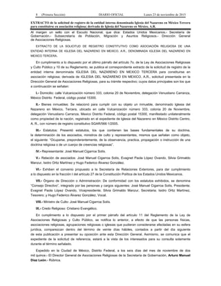 8 (Primera Sección) DIARIO OFICIAL Lunes 23 de noviembre de 2015
EXTRACTO de la solicitud de registro de la entidad interna denominada Iglesia del Nazareno en México Tercera
para constituirse en asociación religiosa; derivada de Iglesia del Nazareno en México, A.R.
Al margen un sello con el Escudo Nacional, que dice: Estados Unidos Mexicanos.- Secretaría de
Gobernación.- Subsecretaría de Población, Migración y Asuntos Religiosos.- Dirección General
de Asociaciones Religiosas.
EXTRACTO DE LA SOLICITUD DE REGISTRO CONSTITUTIVO COMO ASOCIACIÓN RELIGIOSA DE UNA
ENTIDAD INTERNA DE IGLESIA DEL NAZARENO EN MEXICO, A.R., DENOMINADA IGLESIA DEL NAZARENO EN
MEXICO TERCERA.
En cumplimiento a lo dispuesto por el último párrafo del artículo 7o. de la Ley de Asociaciones Religiosas
y Culto Público y 10 de su Reglamento, se publica el correspondiente extracto de la solicitud de registro de la
entidad interna denominada IGLESIA DEL NAZARENO EN MEXICO TERCERA para constituirse en
asociación religiosa; derivada de IGLESIA DEL NAZARENO EN MEXICO, A.R., solicitud presentada en la
Dirección General de Asociaciones Religiosas, para su trámite respectivo; cuyos datos principales son los que
a continuación se señalan:
I.- Domicilio: calle Vulcanización número 333, colonia 20 de Noviembre, delegación Venustiano Carranza,
México Distrito Federal, código postal 15300.
II.- Bienes inmuebles: Se relacionó para cumplir con su objeto un inmueble, denominado Iglesia del
Nazareno en México, Tercera, ubicado en calle Vulcanización número 333, colonia 20 de Noviembre,
delegación Venustiano Carranza, Mexico Distrito Federal, código postal 15300, manifestado unilateralmente
como propiedad de la nación, registrado en el expediente de Iglesia del Nazareno en México Distrito Centro,
A. R., con número de registro constitutivo SGAR/566:1/2005.
III.- Estatutos: Presentó estatutos, los que contienen las bases fundamentales de su doctrina,
la determinación de los asociados, ministros de culto y representantes, mismos que señalan como objeto,
el siguiente: “Ocuparse, preponderantemente, de la observancia, practica, propagación o instrucción de una
doctrina religiosa o de un cuerpo de creencias religiosas”.
IV.- Representante: José Manuel Cigarroa Solís.
V.- Relación de asociados: José Manuel Cigarroa Solís, Evagnet Paola López Ovando, Silvia Grimaldo
Manzur, Isidro Ortiz Martínez y Hugo Federico Álvarez González.
VI.- Exhiben el convenio propuesto a la Secretaría de Relaciones Exteriores, para dar cumplimiento
a lo dispuesto en la fracción I del artículo 27 de la Constitución Política de los Estados Unidos Mexicanos.
VII.- Órgano de Dirección o Administración: De conformidad con los estatutos exhibidos, se denomina
“Consejo Directivo”, integrado por las personas y cargos siguientes: José Manuel Cigarroa Solís, Presidente;
Evagnet Paola López Ovando, Vicepresidente; Silvia Grimaldo Manzur, Secretaria; Isidro Ortiz Martínez,
Tesorero; y Hugo Federico Álvarez González, Vocal.
VIII.- Ministro de Culto: José Manuel Cigarroa Solís.
IX.- Credo Religioso: Cristiano Evangélico.
En cumplimiento a lo dispuesto por el primer párrafo del artículo 11 del Reglamento de la Ley de
Asociaciones Religiosas y Culto Público, se notifica lo anterior, a efecto de que las personas físicas,
asociaciones religiosas, agrupaciones religiosas o iglesias que pudieran considerarse afectadas en su esfera
jurídica, comparezcan dentro del término de veinte días hábiles, contados a partir del día siguiente
de esta publicación a presentar su oposición ante esta Dirección General. Asimismo, se comunica que el
expediente de la solicitud de referencia, estará a la vista de los interesados para su consulta solamente
durante el término señalado.
Expedido en la Ciudad de México, Distrito Federal, a los seis días del mes de noviembre de dos
mil quince.- El Director General de Asociaciones Religiosas de la Secretaría de Gobernación, Arturo Manuel
Díaz León.- Rúbrica.
 