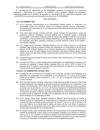 80 (Primera Sección) DIARIO OFICIAL Lunes 23 de noviembre de 2015
X. “LAS REGLAS DE OPERACION” de “EL PROGRAMA” establecen la constitución de un Comité de
Regulación y Seguimiento, en lo sucesivo “EL CORESE” como la instancia colegiada de coordinación
institucional creada con el propósito de garantizar el cumplimiento de los compromisos adquiridos entre
“LAS PARTES” en los Acuerdos de Coordinación en el marco de “EL PROGRAMA”
DECLARACIONES
I. De “LA COMISION” QUE:
I.1. Es un Organismo Descentralizado de la Administración Pública Federal, no sectorizado, con
personalidad jurídica, con patrimonio propio, con autonomía operativa, técnica, presupuestal y
administrativa, de conformidad con su Ley publicada en el Diario Oficial de la Federación de fecha 21
de mayo de 2003.
I.2. Tiene como objeto orientar, coordinar, promover, apoyar, fomentar, dar seguimiento y evaluar los
programas, proyectos, estrategias y acciones públicas para el desarrollo integral y sustentable
de los pueblos y comunidades indígenas y tiene facultades para establecer acuerdos y convenios de
coordinación con los gobiernos de las entidades federativas, con la participación que corresponda a
sus municipios, para llevar programas, proyectos y acciones conjuntas a favor de los pueblos y
comunidades indígenas.
I.3. El C. Rogelio Azuara Echavarría, Delegado Estatal en San Luis Potosí, cuenta con las facultades
suficientes para suscribir el presente Acuerdo de Coordinación, de conformidad con el artículo 25
fracción VIII del Estatuto Orgánico de la Comisión Nacional para el Desarrollo de los Pueblos
Indígenas, así como el Poder otorgado ante el Licenciado José Ignacio Sentíes Laborde, Notario
Público número 104, del Distrito Federal, mediante Escritura Pública número 91,078 de fecha 28 de
febrero de 2013.
I.4. Su domicilio legal es el ubicado en Amado Nervo Número 1995, Colonia Polanco, C.P. 78220 en San
Luis Potosí, S.L.P.
I.5. La Unidad de Política y Control Presupuestario perteneciente a la Subsecretaría de Egresos de la
Secretaría de Hacienda y Crédito Público, mediante Oficio No. 307-A.- 4797 de fecha 17 de
diciembre de 2014 realiza la comunicación oficial del Presupuesto de Egresos de la Federación y
Calendarización para el Ejercicio Fiscal 2015.
II. Declara “EL GOBIERNO DEL ESTADO” QUE:
II.1 El Estado de San Luis Potosí es una Entidad Libre y Soberana, que forma parte integrante de la
Federación, de conformidad con lo establecido en los artículos 40, 42 y 43 de la Constitución
Política de los Estados Unidos Mexicanos y el 2o. y 3o. de la Constitución Política del Estado
de San Luis Potosí.
II.2 El Dr. Fernando Toranzo Fernández, Gobernador Constitucional del Estado de San Luis Potosí, está
facultado legalmente para celebrar el presente Acuerdo de Coordinación, con fundamento en los
artículos 72 y 80 fracciones XVII y XXVIII de la Constitución Política del Estado de San Luis Potosí,
en relación con los artículos 2o., 12, 13, 21 y 25 de la Ley Orgánica de la Administración Pública del
Estado de San Luis Potosí; asimismo, acredita su personalidad de conformidad con lo establecido en
la Declaratoria de validez emitida por el Consejo Estatal Electoral y de Participación Ciudadana para
el periodo del 26 de septiembre de 2009 al 25 de septiembre de 2015, publicada en el Periódico
Oficial del Estado el 4 de septiembre del 2009.
II.3 El Lic. Cándido Ochoa Rojas, Secretario General de Gobierno, tiene intervención en suscribir el
presente Acuerdo de Coordinación de conformidad con lo dispuesto en los artículos 83 y 84 de la
Constitución Política del Estado de San Luis Potosí; 3o. fracción I inciso a), 21, 25, 31 fracción I y 32
de la Ley Orgánica de la Administración Pública del Estado de San Luis Potosí; y acredita su
personalidad con el nombramiento para ejercer dicho cargo expedido a su favor por el Gobernador
Constitucional del Estado el 7 de noviembre del 2011.
II.4 El Contador Público Jesús Conde Mejía, Secretario de Finanzas asiste en la suscripción del presente
Acuerdo de Coordinación porque cuenta con las facultades conferidas en los artículos 3o. fracción I
inciso a), 13, 21, 25, 31 fracción II y 32 de la Ley Orgánica de la Administración Pública del Estado de
San Luis Potosí; y acredita su personalidad con el nombramiento para ejercer dicho cargo expedido a
su favor por el Gobernador Constitucional del Estado el 26 de septiembre de 2009.
 
