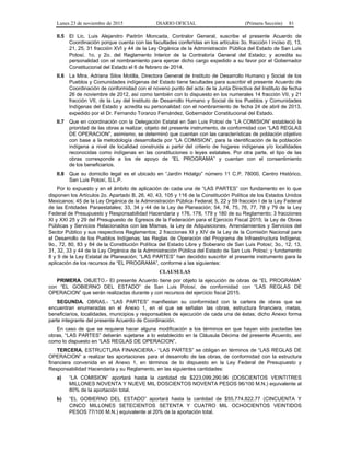 Lunes 23 de noviembre de 2015 DIARIO OFICIAL (Primera Sección) 81
II.5 El Lic. Luis Alejandro Padrón Moncada, Contralor General, suscribe el presente Acuerdo de
Coordinación porque cuenta con las facultades conferidas en los artículos 3o. fracción I inciso d), 13,
21, 25, 31 fracción XVI y 44 de la Ley Orgánica de la Administración Pública del Estado de San Luis
Potosí, 1o. y 2o. del Reglamento Interior de la Contraloría General del Estado; y acredita su
personalidad con el nombramiento para ejercer dicho cargo expedido a su favor por el Gobernador
Constitucional del Estado el 6 de febrero de 2014.
II.6 La Mtra. Adriana Silos Motilla, Directora General de Instituto de Desarrollo Humano y Social de los
Pueblos y Comunidades indígenas del Estado tiene facultades para suscribir el presente Acuerdo de
Coordinación de conformidad con el noveno punto del acta de la Junta Directiva del Instituto de fecha
26 de noviembre de 2012, así como también con lo dispuesto en los numerales 14 fracción VII, y 21
fracción VII, de la Ley del Instituto de Desarrollo Humano y Social de los Pueblos y Comunidades
Indígenas del Estado y acredita su personalidad con el nombramiento de fecha 24 de abril de 2013,
expedido por el Dr. Fernando Toranzo Fernández, Gobernador Constitucional del Estado.
II.7 Que en coordinación con la Delegación Estatal en San Luis Potosí de “LA COMISION” estableció la
prioridad de las obras a realizar, objeto del presente instrumento, de conformidad con “LAS REGLAS
DE OPERACION”, asimismo, se determinó que cuentan con las características de población objetivo
con base a la metodología desarrollada por “LA COMISION”, para la identificación de la población
indígena a nivel de localidad construida a partir del criterio de hogares indígenas y/o localidades
reconocidas como indígenas en las constituciones o leyes estatales. Por otra parte, el tipo de las
obras corresponde a los de apoyo de “EL PROGRAMA” y cuentan con el consentimiento
de los beneficiarios.
II.8 Que su domicilio legal es el ubicado en “Jardín Hidalgo” número 11 C.P. 78000, Centro Histórico,
San Luis Potosí, S.L.P.
Por lo expuesto y en el ámbito de aplicación de cada una de “LAS PARTES” con fundamento en lo que
disponen los Artículos 2o. Apartado B, 26, 40, 43, 105 y 116 de la Constitución Política de los Estados Unidos
Mexicanos; 45 de la Ley Orgánica de la Administración Pública Federal; 5, 22 y 59 fracción I de la Ley Federal
de las Entidades Paraestatales; 33, 34 y 44 de la Ley de Planeación; 54, 74, 75, 76, 77, 78 y 79 de la Ley
Federal de Presupuesto y Responsabilidad Hacendaria y 176, 178, 179 y 180 de su Reglamento; 3 fracciones
XI y XXI 25 y 29 del Presupuesto de Egresos de la Federación para el Ejercicio Fiscal 2015; la Ley de Obras
Públicas y Servicios Relacionados con las Mismas, la Ley de Adquisiciones, Arrendamientos y Servicios del
Sector Público y sus respectivos Reglamentos; 2 fracciones XI y XIV de la Ley de la Comisión Nacional para
el Desarrollo de los Pueblos Indígenas; las Reglas de Operación del Programa de Infraestructura Indígena;
9o., 72, 80, 83 y 84 de la Constitución Política del Estado Libre y Soberano de San Luis Potosí; 3o., 12, 13,
31, 32, 33 y 44 de la Ley Orgánica de la Administración Pública del Estado de San Luis Potosí; y fundamento
8 y 9 de la Ley Estatal de Planeación; “LAS PARTES” han decidido suscribir el presente instrumento para la
aplicación de los recursos de “EL PROGRAMA”, conforme a las siguientes:
CLAUSULAS
PRIMERA. OBJETO.- El presente Acuerdo tiene por objeto la ejecución de obras de “EL PROGRAMA”
con “EL GOBIERNO DEL ESTADO” de San Luis Potosí, de conformidad con “LAS REGLAS DE
OPERACION” que serán realizadas durante y con recursos del ejercicio fiscal 2015.
SEGUNDA. OBRAS.- “LAS PARTES” manifiestan su conformidad con la cartera de obras que se
encuentran enumeradas en el Anexo 1, en el que se señalan las obras, estructura financiera, metas,
beneficiarios, localidades, municipios y responsables de ejecución de cada una de éstas; dicho Anexo forma
parte integrante del presente Acuerdo de Coordinación.
En caso de que se requiera hacer alguna modificación a los términos en que hayan sido pactadas las
obras, “LAS PARTES” deberán sujetarse a lo establecido en la Cláusula Décima del presente Acuerdo, así
como lo dispuesto en “LAS REGLAS DE OPERACION”.
TERCERA. ESTRUCTURA FINANCIERA.- “LAS PARTES” se obligan en términos de “LAS REGLAS DE
OPERACION” a realizar las aportaciones para el desarrollo de las obras, de conformidad con la estructura
financiera convenida en el Anexo 1, en términos de lo dispuesto en la Ley Federal de Presupuesto y
Responsabilidad Hacendaria y su Reglamento, en las siguientes cantidades:
a) “LA COMISION” aportará hasta la cantidad de $223,099,290.96 (DOSCIENTOS VEINTITRES
MILLONES NOVENTA Y NUEVE MIL DOSCIENTOS NOVENTA PESOS 96/100 M.N.) equivalente al
80% de la aportación total.
b) “EL GOBIERNO DEL ESTADO” aportará hasta la cantidad de $55,774,822.77 (CINCUENTA Y
CINCO MILLONES SETECIENTOS SETENTA Y CUATRO MIL OCHOCIENTOS VEINTIDOS
PESOS 77/100 M.N.) equivalente al 20% de la aportación total.
 