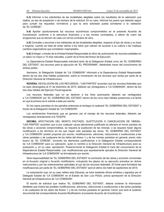 84 (Primera Sección) DIARIO OFICIAL Lunes 23 de noviembre de 2015
b.3) Informar a los solicitantes de las localidades elegibles sobre los resultados de la valoración que
realice, ya sea de aceptación o de rechazo de la solicitud. En su caso, informar los pasos que deberán seguir
para cumplir los requisitos normativos y que la obra solicitada pueda someterse a la validación
de “EL CORESE”.
b.4) Aportar oportunamente los recursos económicos comprometidos en el presente Acuerdo de
Coordinación conforme a la estructura financiera y a los montos contratados, a efecto de cubrir las
erogaciones que se deriven de cada uno de los contratos de obra.
b.5) Consultar y escuchar a los habitantes de las localidades elegibles, respecto al tipo de obras y su trazo
o trayecto, cuando se trate de evitar daños a los sitios que valoren de acuerdo a su cultura o les implique
cambios organizativos que consideren inapropiados.
b.6) Entregar, a través de la Entidad Estatal Responsable el oficio de autorización de recursos estatales en
un plazo no mayor a 15 días naturales, a partir de la firma del Anexo de Ejecución.
La Dependencia Estatal Responsable solicitará tanto de la Delegación Estatal como de “EL GOBIERNO
DEL ESTADO”, los recursos para la ejecución de “EL PROGRAMA”; debiéndolo hacer del conocimiento de
ambas partes.
Asimismo, la Delegación Estatal de “LA COMISION” informará a la Dependencia Estatal Responsable
dentro de los dos días hábiles posteriores, sobre la ministración de los recursos que reciba por parte de la
Dirección General de Infraestructura.
NOVENA. DEVOLUCION DE LOS RECURSOS.- “LAS PARTES” acuerdan que los recursos federales que
no sean devengados al 31 de diciembre de 2015, deberán ser reintegrados a “LA COMISION”, dentro de los
tres días hábiles del Ejercicio Fiscal siguiente.
Los recursos federales que no se destinen a los fines autorizados deberán ser reintegrados
a “LA COMISION” por “EL GOBIERNO DEL ESTADO” dentro de los cinco días hábiles posteriores a la fecha
en que la primera se lo solicite a éste por escrito.
En los casos previstos en los párrafos anteriores el reintegro lo realizará “EL GOBIERNO DEL ESTADO” a
través de la Delegación Estatal de “LA COMISION”.
Los rendimientos financieros que se generen por el manejo de los recursos federales, deberán ser
reintegrados directamente a la TESOFE.
DECIMA. AFECTACION DEL MONTO PACTADO, SUSTITUCION O CANCELACION DE OBRAS.-
“LAS PARTES” acuerdan que si por cualquier causa plenamente justificada se afectara el monto pactado de
las obras o acciones comprometidas, se requiera la sustitución de las mismas, o se requiera hacer alguna
modificación a los términos en los que hayan sido pactadas las obras, “EL GOBIERNO DEL ESTADO”
y “LA COMISION” podrán proponer por escrito, modificaciones, adiciones, reducciones o sustituciones a las
obras pactadas o de cualquiera de los datos del Anexo 1 y de los montos pactados en general, previo visto
bueno de “EL CORESE”, turnando los elementos justificatorios a la Delegación Estatal correspondiente
de “LA COMISION” para su valoración, quien lo remitirá a la Dirección General de Infraestructura para su
evaluación y, en su caso, aprobación. Posteriormente la Delegación Estatal lo hará del conocimiento de la
Dependencia Estatal Responsable. Las modificaciones que expresamente apruebe la Dirección General de
Infraestructura de “LA COMISION” se formalizarán por escrito.
Será responsabilidad de “EL GOBIERNO DEL ESTADO” la conclusión de las obras y acciones convenidas
en el Acuerdo original o Acuerdo modificatorio, incluyendo los plazos de su ejecución previstos en dichos
instrumentos y por los ordenamientos aplicables al uso de los recursos federales. El límite para formalizar las
modificaciones por parte de “EL GOBIERNO DEL ESTADO” será el último día hábil de septiembre de 2015.
La autorización que, en su caso refiere esta Cláusula, se hará mediante oficios emitidos y signados por el
Delegado Estatal de “LA COMISION” en el Estado de San Luis Potosí, previa aprobación de la Dirección
General de Infraestructura de “LA COMISION”.
El escrito de solicitud que realice “EL GOBIERNO DEL ESTADO”, deberá contener la información
detallada que motiva las posibles modificaciones, adiciones, reducciones o sustituciones a las obras pactadas
o de cualquiera de los datos del Anexo 1 y de los montos pactados en general; mismo que será el sustento
documental del correspondiente Acuerdo Modificatorio al presente Acuerdo de Coordinación.
 