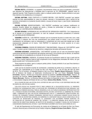 86 (Primera Sección) DIARIO OFICIAL Lunes 23 de noviembre de 2015
DECIMA SEXTA. LEYENDAS.- La papelería, documentación oficial, así como la publicidad y promoción
que adquieran las dependencias y entidades para la ejecución de “EL PROGRAMA”, deberán incluir la
siguiente leyenda: “Este Programa es público, ajeno a cualquier partido político. Queda prohibido el uso para
fines distintos a los establecidos en el programa”.
DECIMA SEPTIMA. CASO FORTUITO O FUERZA MAYOR.- “LAS PARTES” acuerdan que estarán
exentas de toda responsabilidad en casos de retrasos, demoras o incumplimientos total o parcial de las
acciones enmarcadas en el presente Acuerdo debido a causas de fuerza mayor o caso fortuito, debidamente
acreditados.
DECIMA OCTAVA. MODIFICACIONES.- “LAS PARTES” manifiestan que cualquier modificación al
presente Acuerdo deberá ser otorgada por escrito y firmada de conformidad, en estricto apego a lo
establecido en “LAS REGLAS DE OPERACION”.
DECIMA NOVENA. SUPREMACIA DE LAS REGLAS DE OPERACION VIGENTES.- Con independencia
de lo previsto en el presente instrumento, en caso de cualquier controversia, prevalecerá el contenido
de “LAS REGLAS DE OPERACION”.
VIGESIMA. BUENA FE.- “LAS PARTES” declaran que en el presente Acuerdo no existe dolo, error, mala
fe, violencia o cualquier otro vicio del consentimiento que pudiera anular el mismo y que es la simple
manifestación de voluntades y para su interpretación y cumplimiento así como para todo aquello que no esté
expresamente estipulado en el mismo, “LAS PARTES” lo resolverán de común acuerdo en el seno
de “EL CORESE”.
VIGESIMA PRIMERA. CESION DE DERECHOS Y OBLIGACIONES.- Ninguna de “LAS PARTES” podrá
ceder o transferir parcial o totalmente los derechos y obligaciones derivados del presente Acuerdo.
VIGESIMA SEGUNDA. JURISDICCION.- “LAS PARTES” acuerdan que en caso de presentarse alguna
controversia derivada del incumplimiento del presente instrumento y los acuerdos que se deriven, se resolverá
de conformidad con lo establecido en el artículo 44 de la Ley de Planeación.
VIGESIMA TERCERA. VIGENCIA.- El presente Acuerdo de Coordinación estará en vigor a partir del día
de su firma y tendrá vigencia hasta el total cumplimiento de las obligaciones emanadas del mismo, sin que
pueda exceder del 31 de diciembre de 2015.
"Este programa es público, ajeno a cualquier partido político. Queda prohibido el uso para fines distintos a
los establecidos en el programa".
Leído que fue el presente acuerdo de coordinación y enteradas las partes de su contenido y alcance, lo
suscriben por cuadruplicado en la Ciudad de San Luis Potosí S.L.P., a los 28 días del mes de enero
de 2015.- Por la Comisión: el Delegado Estatal en San Luis Potosí, Rogelio Azuara Echavarría.- Rúbrica.-
Por el Gobierno del Estado: el Gobernador Constitucional de San Luis Potosí, Fernando Toranzo
Fernández.- Rúbrica.- Asistido por el Secretario General de Gobierno, Cándido Ochoa Rojas.- Rúbrica.- El
Secretario de Finanzas, Jesús Conde Mejía.- Rúbrica.- El Contralor General del Estado, Luis Alejandro
Padrón Moncada.- Rúbrica.- La Directora General del Instituto de Desarrollo Humano y Social de los Pueblos
y Comunidades Indígenas del Estado de San Luis Potosí, Adriana Silos Motilla.- Rúbrica.
EN LA CIUDAD DE SAN LUIS POTOSI, EN EL ESTADO DE SAN LUIS POTOSI, A LOS VEINTISEIS DIAS DEL MES
DE ENERO DEL AÑO DOS MIL QUINCE.
CON ESTA FECHA FUE VALIDADO POR EL AREA JURIDICA DE LA DELEGACION ESTATAL, EL PRESENTE
ACUERDO DE COORDINACION PARA LA EJECUCION DEL PROGRAMA DE INFRAESTRUCTURA INDIGENA, QUE
CELEBRAN LA COMISION NACIONAL PARA EL DESARROLLO DE LOS PUEBLOS INDIGENAS, REPRESENTADA POR
EL C. ROGELIO AZUARA ECHAVARRIA, DELEGADO ESTATAL EN SAN LUIS POTOSI, EL GOBIERNO DEL ESTADO
LIBRE Y SOBERANO DE SAN LUIS POTOSI, REPRESENTADO POR EL C. GOBERNADOR CONSTITUCIONAL DEL
ESTADO, DR. FERNANDO TORANZO FERNANDEZ, ASISTIDO POR EL LICENCIADO CANDIDO OCHOA ROJAS, EN
SU CARACTER DE SECRETARIO GENERAL DE GOBIERNO, EL CONTADOR PUBLICO JESUS CONDE MEJIA, EN SU
CARACTER DE SECRETARIO DE FINANZAS, EL LICENCIADO LUIS ALEJANDRO PADRON MONCADA, EN
SU CARACTER DE CONTRALOR GENERAL DEL ESTADO, Y LA MAESTRA ADRIANA SILOS MOTILLA, EN SU
CARACTER DE DIRECTORA GENERAL DE INSTITUTO DE DESARROLLO HUMANO Y SOCIAL DE LOS PUEBLOS Y
COMUNIDADES INDIGENAS DEL ESTADO; Y QUE PRETENDE SUSCRIBIR CON FECHA 28 DE ENERO DE 2015.
El Jefe del Departamento de Procuración de Justicia de la Delegación en el Estado de San Luis Potosí.
Comisión Nacional para el Desarrollo de los Pueblos Indígenas, Gregorio Enrique Corzo Marín.- Rúbrica.
 
