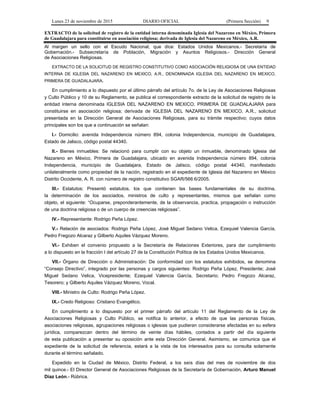 Lunes 23 de noviembre de 2015 DIARIO OFICIAL (Primera Sección) 9
EXTRACTO de la solicitud de registro de la entidad interna denominada Iglesia del Nazareno en México, Primera
de Guadalajara para constituirse en asociación religiosa; derivada de Iglesia del Nazareno en México, A.R.
Al margen un sello con el Escudo Nacional, que dice: Estados Unidos Mexicanos.- Secretaría de
Gobernación.- Subsecretaría de Población, Migración y Asuntos Religiosos.- Dirección General
de Asociaciones Religiosas.
EXTRACTO DE LA SOLICITUD DE REGISTRO CONSTITUTIVO COMO ASOCIACIÓN RELIGIOSA DE UNA ENTIDAD
INTERNA DE IGLESIA DEL NAZARENO EN MEXICO, A.R., DENOMINADA IGLESIA DEL NAZARENO EN MEXICO,
PRIMERA DE GUADALAJARA.
En cumplimiento a lo dispuesto por el último párrafo del artículo 7o. de la Ley de Asociaciones Religiosas
y Culto Público y 10 de su Reglamento, se publica el correspondiente extracto de la solicitud de registro de la
entidad interna denominada IGLESIA DEL NAZARENO EN MEXICO, PRIMERA DE GUADALAJARA para
constituirse en asociación religiosa; derivada de IGLESIA DEL NAZARENO EN MEXICO, A.R., solicitud
presentada en la Dirección General de Asociaciones Religiosas, para su trámite respectivo; cuyos datos
principales son los que a continuación se señalan:
I.- Domicilio: avenida Independencia número 894, colonia Independencia, municipio de Guadalajara,
Estado de Jalisco, código postal 44340.
II.- Bienes inmuebles: Se relacionó para cumplir con su objeto un inmueble, denominado Iglesia del
Nazareno en México, Primera de Guadalajara, ubicado en avenida Independencia número 894, colonia
Independencia, municipio de Guadalajara, Estado de Jalisco, código postal 44340, manifestado
unilateralmente como propiedad de la nación, registrado en el expediente de Iglesia del Nazareno en México
Distrito Occidente, A. R. con número de registro constitutivo SGAR/566:6/2005.
III.- Estatutos: Presentó estatutos, los que contienen las bases fundamentales de su doctrina,
la determinación de los asociados, ministros de culto y representantes, mismos que señalan como
objeto, el siguiente: “Ocuparse, preponderantemente, de la observancia, practica, propagación o instrucción
de una doctrina religiosa o de un cuerpo de creencias religiosas”.
IV.- Representante: Rodrigo Peña López.
V.- Relación de asociados: Rodrigo Peña López, José Miguel Sedano Velica, Ezequiel Valencia García,
Pedro Fregozo Alcaraz y Gilberto Aquiles Vázquez Moreno.
VI.- Exhiben el convenio propuesto a la Secretaría de Relaciones Exteriores, para dar cumplimiento
a lo dispuesto en la fracción I del artículo 27 de la Constitución Política de los Estados Unidos Mexicanos.
VII.- Órgano de Dirección o Administración: De conformidad con los estatutos exhibidos, se denomina
“Consejo Directivo”, integrado por las personas y cargos siguientes: Rodrigo Peña López, Presidente; José
Miguel Sedano Velica, Vicepresidente; Ezequiel Valencia García, Secretario; Pedro Fregozo Alcaraz,
Tesorero; y Gilberto Aquiles Vázquez Moreno, Vocal.
VIII.- Ministro de Culto: Rodrigo Peña López.
IX.- Credo Religioso: Cristiano Evangélico.
En cumplimiento a lo dispuesto por el primer párrafo del artículo 11 del Reglamento de la Ley de
Asociaciones Religiosas y Culto Público, se notifica lo anterior, a efecto de que las personas físicas,
asociaciones religiosas, agrupaciones religiosas o iglesias que pudieran considerarse afectadas en su esfera
jurídica, comparezcan dentro del término de veinte días hábiles, contados a partir del día siguiente
de esta publicación a presentar su oposición ante esta Dirección General. Asimismo, se comunica que el
expediente de la solicitud de referencia, estará a la vista de los interesados para su consulta solamente
durante el término señalado.
Expedido en la Ciudad de México, Distrito Federal, a los seis días del mes de noviembre de dos
mil quince.- El Director General de Asociaciones Religiosas de la Secretaría de Gobernación, Arturo Manuel
Díaz León.- Rúbrica.
 