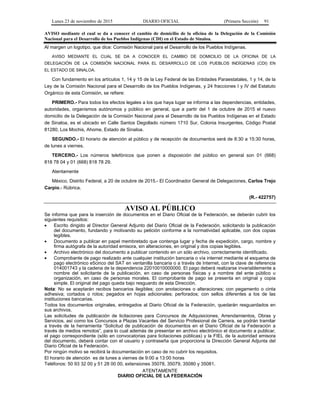 Lunes 23 de noviembre de 2015 DIARIO OFICIAL (Primera Sección) 91
AVISO mediante el cual se da a conocer el cambio de domicilio de la oficina de la Delegación de la Comisión
Nacional para el Desarrollo de los Pueblos Indígenas (CDI) en el Estado de Sinaloa.
Al margen un logotipo, que dice: Comisión Nacional para el Desarrollo de los Pueblos Indígenas.
AVISO MEDIANTE EL CUAL SE DA A CONOCER EL CAMBIO DE DOMICILIO DE LA OFICINA DE LA
DELEGACIÓN DE LA COMISIÓN NACIONAL PARA EL DESARROLLO DE LOS PUEBLOS INDÍGENAS (CDI) EN
EL ESTADO DE SINALOA.
Con fundamento en los artículos 1, 14 y 15 de la Ley Federal de las Entidades Paraestatales, 1 y 14, de la
Ley de la Comisión Nacional para el Desarrollo de los Pueblos Indígenas, y 24 fracciones I y IV del Estatuto
Orgánico de esta Comisión, se refiere:
PRIMERO.- Para todos los efectos legales a los que haya lugar se informa a las dependencias, entidades,
autoridades, organismos autónomos y público en general, que a partir del 1 de octubre de 2015 el nuevo
domicilio de la Delegación de la Comisión Nacional para el Desarrollo de los Pueblos Indígenas en el Estado
de Sinaloa, es el ubicado en Calle Santos Degollado número 1710 Sur, Colonia Insurgentes, Código Postal
81280, Los Mochis, Ahome, Estado de Sinaloa.
SEGUNDO.- El horario de atención al público y de recepción de documentos será de 8:30 a 15:30 horas,
de lunes a viernes.
TERCERO.- Los números telefónicos que ponen a disposición del público en general son 01 (668)
818 78 04 y 01 (668) 818 78 29.
Atentamente
México, Distrito Federal, a 20 de octubre de 2015.- El Coordinador General de Delegaciones, Carlos Trejo
Carpio.- Rúbrica.
(R.- 422757)
AVISO AL PÚBLICO
Se informa que para la inserción de documentos en el Diario Oficial de la Federación, se deberán cubrir los
siguientes requisitos:
• Escrito dirigido al Director General Adjunto del Diario Oficial de la Federación, solicitando la publicación
del documento, fundando y motivando su petición conforme a la normatividad aplicable, con dos copias
legibles.
• Documento a publicar en papel membretado que contenga lugar y fecha de expedición, cargo, nombre y
firma autógrafa de la autoridad emisora, sin alteraciones, en original y dos copias legibles.
• Archivo electrónico del documento a publicar contenido en un sólo archivo, correctamente identificado.
• Comprobante de pago realizado ante cualquier institución bancaria o vía internet mediante el esquema de
pago electrónico e5cinco del SAT en ventanilla bancaria o a través de Internet, con la clave de referencia
014001743 y la cadena de la dependencia 22010010000000. El pago deberá realizarse invariablemente a
nombre del solicitante de la publicación, en caso de personas físicas y a nombre del ente público u
organización, en caso de personas morales. El comprobante de pago se presenta en original y copia
simple. El original del pago queda bajo resguardo de esta Dirección.
Nota: No se aceptarán recibos bancarios ilegibles; con anotaciones o alteraciones; con pegamento o cinta
adhesiva; cortados o rotos; pegados en hojas adicionales; perforados; con sellos diferentes a los de las
instituciones bancarias.
Todos los documentos originales, entregados al Diario Oficial de la Federación, quedarán resguardados en
sus archivos.
Las solicitudes de publicación de licitaciones para Concursos de Adquisiciones, Arrendamientos, Obras y
Servicios, así como los Concursos a Plazas Vacantes del Servicio Profesional de Carrera, se podrán tramitar
a través de la herramienta “Solicitud de publicación de documentos en el Diario Oficial de la Federación a
través de medios remotos”, para lo cual además de presentar en archivo electrónico el documento a publicar,
el pago correspondiente (sólo en convocatorias para licitaciones públicas) y la FIEL de la autoridad emisora
del documento, deberá contar con el usuario y contraseña que proporciona la Dirección General Adjunta del
Diario Oficial de la Federación.
Por ningún motivo se recibirá la documentación en caso de no cubrir los requisitos.
El horario de atención es de lunes a viernes de 9:00 a 13:00 horas
Teléfonos: 50 93 32 00 y 51 28 00 00, extensiones 35078, 35079, 35080 y 35081.
ATENTAMENTE
DIARIO OFICIAL DE LA FEDERACIÓN
 