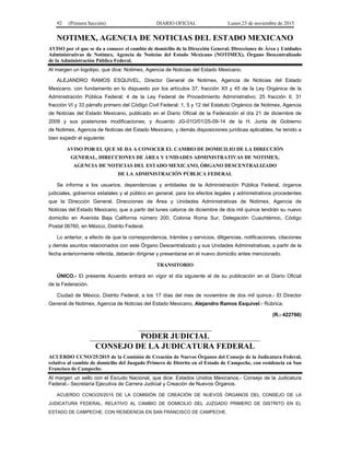 92 (Primera Sección) DIARIO OFICIAL Lunes 23 de noviembre de 2015
NOTIMEX, AGENCIA DE NOTICIAS DEL ESTADO MEXICANO
AVISO por el que se da a conocer el cambio de domicilio de la Dirección General, Direcciones de Área y Unidades
Administrativas de Notimex, Agencia de Noticias del Estado Mexicano (NOTIMEX), Órgano Descentralizado
de la Administración Pública Federal.
Al margen un logotipo, que dice: Notimex, Agencia de Noticias del Estado Mexicano.
ALEJANDRO RAMOS ESQUIVEL, Director General de Notimex, Agencia de Noticias del Estado
Mexicano, con fundamento en lo dispuesto por los artículos 37, fracción XII y 45 de la Ley Orgánica de la
Administración Pública Federal; 4 de la Ley Federal de Procedimiento Administrativo; 25 fracción II, 31
fracción VI y 33 párrafo primero del Código Civil Federal; 1, 5 y 12 del Estatuto Orgánico de Notimex, Agencia
de Noticias del Estado Mexicano, publicado en el Diario Oficial de la Federación el día 21 de diciembre de
2009 y sus posteriores modificaciones; y Acuerdo JG-01O/01/25-09-14 de la H. Junta de Gobierno
de Notimex, Agencia de Noticias del Estado Mexicano, y demás disposiciones jurídicas aplicables, he tenido a
bien expedir el siguiente:
AVISO POR EL QUE SE DA A CONOCER EL CAMBIO DE DOMICILIO DE LA DIRECCIÓN
GENERAL, DIRECCIONES DE ÁREA Y UNIDADES ADMINISTRATIVAS DE NOTIMEX,
AGENCIA DE NOTICIAS DEL ESTADO MEXICANO, ÓRGANO DESCENTRALIZADO
DE LA ADMINISTRACIÓN PÚBLICA FEDERAL
Se informa a los usuarios, dependencias y entidades de la Administración Pública Federal, órganos
judiciales, gobiernos estatales y al público en general, para los efectos legales y administrativos procedentes
que la Dirección General, Direcciones de Área y Unidades Administrativas de Notimex, Agencia de
Noticias del Estado Mexicano, que a partir del lunes catorce de diciembre de dos mil quince tendrán su nuevo
domicilio en Avenida Baja California número 200, Colonia Roma Sur, Delegación Cuauhtémoc, Código
Postal 06760, en México, Distrito Federal.
Lo anterior, a efecto de que la correspondencia, trámites y servicios, diligencias, notificaciones, citaciones
y demás asuntos relacionados con este Órgano Descentralizado y sus Unidades Administrativas, a partir de la
fecha anteriormente referida, deberán dirigirse y presentarse en el nuevo domicilio antes mencionado.
TRANSITORIO
ÚNICO.- El presente Acuerdo entrará en vigor el día siguiente al de su publicación en el Diario Oficial
de la Federación.
Ciudad de México, Distrito Federal, a los 17 días del mes de noviembre de dos mil quince.- El Director
General de Notimex, Agencia de Noticias del Estado Mexicano, Alejandro Ramos Esquivel.- Rúbrica.
(R.- 422766)
PODER JUDICIAL
CONSEJO DE LA JUDICATURA FEDERAL
ACUERDO CCNO/25/2015 de la Comisión de Creación de Nuevos Órganos del Consejo de la Judicatura Federal,
relativo al cambio de domicilio del Juzgado Primero de Distrito en el Estado de Campeche, con residencia en San
Francisco de Campeche.
Al margen un sello con el Escudo Nacional, que dice: Estados Unidos Mexicanos.- Consejo de la Judicatura
Federal.- Secretaría Ejecutiva de Carrera Judicial y Creación de Nuevos Órganos.
ACUERDO CCNO/25/2015 DE LA COMISIÓN DE CREACIÓN DE NUEVOS ÓRGANOS DEL CONSEJO DE LA
JUDICATURA FEDERAL, RELATIVO AL CAMBIO DE DOMICILIO DEL JUZGADO PRIMERO DE DISTRITO EN EL
ESTADO DE CAMPECHE, CON RESIDENCIA EN SAN FRANCISCO DE CAMPECHE.
 