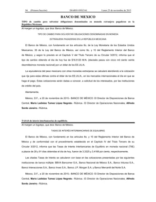 94 (Primera Sección) DIARIO OFICIAL Lunes 23 de noviembre de 2015
BANCO DE MEXICO
TIPO de cambio para solventar obligaciones denominadas en moneda extranjera pagaderas en la
República Mexicana.
Al margen un logotipo, que dice: Banco de México.
TIPO DE CAMBIO PARA SOLVENTAR OBLIGACIONES DENOMINADAS EN MONEDA
EXTRANJERA PAGADERAS EN LA REPÚBLICA MEXICANA
El Banco de México, con fundamento en los artículos 8o. de la Ley Monetaria de los Estados Unidos
Mexicanos; 35 de la Ley del Banco de México, así como 8o. y 10 del Reglamento Interior del Banco
de México, y según lo previsto en el Capítulo V del Título Tercero de su Circular 3/2012, informa que el
tipo de cambio obtenido el día de hoy fue de $16.5120 M.N. (dieciséis pesos con cinco mil ciento veinte
diezmilésimos moneda nacional) por un dólar de los EE.UU.A.
La equivalencia del peso mexicano con otras monedas extranjeras se calculará atendiendo a la cotización
que rija para estas últimas contra el dólar de los EE.UU.A., en los mercados internacionales el día en que se
haga el pago. Estas cotizaciones serán dadas a conocer, a solicitud de los interesados, por las instituciones
de crédito del país.
Atentamente,
México, D.F., a 20 de noviembre de 2015.- BANCO DE MÉXICO: El Director de Disposiciones de Banca
Central, Mario Ladislao Tamez López Negrete.- Rúbrica.- El Director de Operaciones Nacionales, Alfredo
Sordo Janeiro.- Rúbrica.
TASAS de interés interbancarias de equilibrio.
Al margen un logotipo, que dice: Banco de México.
TASAS DE INTERÉS INTERBANCARIAS DE EQUILIBRIO
El Banco de México, con fundamento en los artículos 8o. y 10 del Reglamento Interior del Banco de
México y de conformidad con el procedimiento establecido en el Capítulo IV del Título Tercero de su
Circular 3/2012, informa que las Tasas de Interés Interbancarias de Equilibrio en moneda nacional (TIIE)
a plazos de 28 y 91 días obtenidas el día de hoy, fueron de 3.3325 y 3.4168 por ciento, respectivamente.
Las citadas Tasas de Interés se calcularon con base en las cotizaciones presentadas por las siguientes
instituciones de banca múltiple: BBVA Bancomer S.A., Banco Nacional de México S.A., Banco Inbursa S.A.,
Banco Interacciones S.A., Banco Invex S.A., Banco J.P. Morgan S.A. y Banco Mercantil del Norte S.A.
México, D.F., a 20 de noviembre de 2015.- BANCO DE MÉXICO: El Director de Disposiciones de Banca
Central, Mario Ladislao Tamez López Negrete.- Rúbrica.- El Director de Operaciones Nacionales, Alfredo
Sordo Janeiro.- Rúbrica.
 