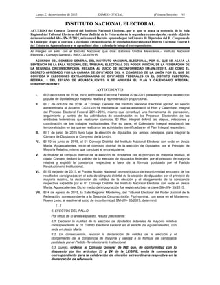 Lunes 23 de noviembre de 2015 DIARIO OFICIAL (Primera Sección) 95
INSTITUTO NACIONAL ELECTORAL
ACUERDO del Consejo General del Instituto Nacional Electoral, por el que se acata la sentencia de la Sala
Regional del Tribunal Electoral del Poder Judicial de la Federación de la segunda circunscripción, recaída al juicio
de inconformidad SM-JIN-35/2015, así como el Decreto aprobado por la Cámara de Diputados del H. Congreso de
la Unión por el que se convoca a elecciones extraordinarias de diputados federales en el Distrito Electoral Federal 1
del Estado de Aguascalientes y se aprueba el plan y calendario integral correspondiente.
Al margen un sello con el Escudo Nacional, que dice: Estados Unidos Mexicanos.- Instituto Nacional
Electoral.- Consejo General.- INE/CG839/2015.
ACUERDO DEL CONSEJO GENERAL DEL INSTITUTO NACIONAL ELECTORAL, POR EL QUE SE ACATA LA
SENTENCIA DE LA SALA REGIONAL DEL TRIBUNAL ELECTORAL DEL PODER JUDICIAL DE LA FEDERACIÓN DE
LA SEGUNDA CIRCUNSCRIPCIÓN, RECAÍDA AL JUICIO DE INCONFORMIDAD SM-JIN-35/2015, ASÍ COMO EL
DECRETO APROBADO POR LA CÁMARA DE DIPUTADOS DEL H. CONGRESO DE LA UNIÓN POR EL QUE SE
CONVOCA A ELECCIONES EXTRAORDINARIAS DE DIPUTADOS FEDERALES EN EL DISTRITO ELECTORAL
FEDERAL 1 DEL ESTADO DE AGUASCALIENTES Y SE APRUEBA EL PLAN Y CALENDARIO INTEGRAL
CORRESPONDIENTE
ANTECEDENTES
I. El 7 de octubre de 2014, inició el Proceso Electoral Federal 2014-2015 para elegir cargos de elección
popular de diputados por mayoría relativa y representación proporcional.
II. El 7 de octubre de 2014, el Consejo General del Instituto Nacional Electoral aprobó en sesión
extraordinaria el Acuerdo CG183/2014 mediante el cual se estableció el Plan y Calendario Integral
del Proceso Electoral Federal 2014-2015, mismo que constituyó una herramienta de planeación,
seguimiento y control de las actividades de coordinación en los Procesos Electorales de las
entidades federativas que realizaron comicios. El Plan Integral definió las etapas, relaciones y
coordinación de los trabajos institucionales. Por su parte, el Calendario Integral estableció las
temporalidades en las que se realizaron las actividades identificadas en el Plan Integral respectivo.
III. El 7 de junio de 2015 tuvo lugar la elección de diputados por ambos principios, para integrar la
Cámara de Diputados al Congreso de la Unión.
IV. El 10 de junio de 2015, el 01 Consejo Distrital del Instituto Nacional Electoral con sede en Jesús
María, Aguascalientes, inició el cómputo distrital de la elección de Diputados por el Principio de
Mayoría Relativa, mismo que concluyó el once siguiente.
V. Al finalizar el cómputo distrital de la elección de diputados por el principio de mayoría relativa, el
citado Consejo declaró la validez de la elección de diputados federales por el principio de mayoría
relativa y expidió la constancia respectiva a favor de la fórmula postulada por el Partido
Revolucionario Institucional.
VI. El 15 de junio de 2015, el Partido Acción Nacional promovió juicio de inconformidad en contra de los
resultados consignados en el acta de cómputo distrital de la elección de diputados por el principio de
mayoría relativa, la declaración de validez de la elección y el otorgamiento de la constancia
respectiva expedida por el 01 Consejo Distrital del Instituto Nacional Electoral con sede en Jesús
María, Aguascalientes. Dicho medio de impugnación fue registrado bajo la clave SM-JIN- 35/2015.
VII. El 4 de agosto de 2015, la Sala Regional Monterrey, del Tribunal Electoral del Poder Judicial de la
Federación, correspondiente a la Segunda Circunscripción Plurinominal, con sede en el Monterrey,
Nuevo León, al resolver el juicio de inconformidad SM-JIN- 35/2015, determinó:
[…]
6. EFECTOS DEL FALLO
Por virtud de lo antes expuesto, resulta precedente:
6.1. Declarar la nulidad de la elección de diputados federales de mayoría relativa
correspondiente al 01 Distrito Electoral Federal en el estado de Aguascalientes, con
sede en Jesús María.
6.2. En consecuencia, revocar la declaración de validez de la elección y el
otorgamiento de la constancia de mayoría y validez a la fórmula de candidatos
postulada por el Partido Revolucionario Institucional.
6.3. Luego, ordenar al Consejo General de INE que, de conformidad con lo
dispuesto por los artículos 23 y 24 de la LEGIPE, emita la convocatoria
correspondiente para la celebración de elección extraordinaria respectiva en la
demarcación de referencia.
 