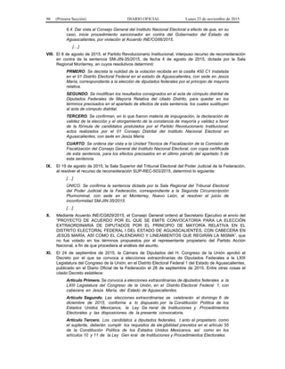 96 (Primera Sección) DIARIO OFICIAL Lunes 23 de noviembre de 2015
6.4. Dar vista al Consejo General del Instituto Nacional Electoral a efecto de que, en su
caso, inicie procedimiento sancionador en contra del Gobernador del Estado de
Aguascalientes, por violación al Acuerdo INE/CG66/2015.
[…]
VIII. El 8 de agosto de 2015, el Partido Revolucionario Institucional, interpuso recurso de reconsideración
en contra de la sentencia SM-JIN-35/2015, de fecha 4 de agosto de 2015, dictada por la Sala
Regional Monterrey, en cuyos resolutivos determinó:
PRMERO. Se decreta la nulidad de la votación recibida en la casilla 450 C1 instalada
en el 01 Distrito Electoral Federal en el estado de Aguascalientes, con sede en Jesús
María, correspondiente a la elección de diputados federales por el principio de mayoría
relativa.
SEGUNDO. Se modifican los resultados consignados en el acta de cómputo distrital de
Diputados Federales de Mayoría Relativa del citado Distrito, para quedar en los
términos precisados en el apartado de efectos de esta sentencia, los cuales sustituyen
al acta de cómputo distrital.
TERCERO. Se confirman, en lo que fueron materia de impugnación, la declaración de
validez de la elección y el otorgamiento de la constancia de mayoría y validez a favor
de la fórmula de candidatos postulados por el Partido Revolucionario Institucional,
actos realizados por el 01 Consejo Distrital del Instituto Nacional Electoral en
Aguascalientes, con sede en Jesús María.
CUARTO. Se ordena dar vista a la Unidad Técnica de Fiscalización de la Comisión de
Fiscalización del Consejo General del Instituto Nacional Electoral, con copia certificada
de esta sentencia, para los efectos precisados en el último párrafo del apartado 5 de
esta sentencia.
IX. El 19 de agosto de 2015, la Sala Superior del Tribunal Electoral del Poder Judicial de la Federación,
al resolver el recurso de reconsideración SUP-REC-503/2015, determinó lo siguiente:
[…]
ÚNICO. Se confirma la sentencia dictada por la Sala Regional del Tribunal Electoral
del Poder Judicial de la Federación, correspondiente a la Segunda Circunscripción
Plurinominal, con sede en el Monterrey, Nuevo León, al resolver el juicio de
inconformidad SM-JIN-35/2015.
[…]
X. Mediante Acuerdo INE/CG829/2015, el Consejo General ordenó al Secretario Ejecutivo el envío del
“PROYECTO DE ACUERDO POR EL QUE SE EMITE CONVOCATORIA PARA LA ELECCIÓN
EXTRAORDINARIA DE DIPUTADOS POR EL PRINCIPIO DE MAYORÍA RELATIVA EN EL
DISTRITO ELECTORAL FEDERAL I DEL ESTADO DE AGUASCALIENTES, CON CABECERA EN
JESÚS MARÍA, ASÍ COMO EL CALENDARIO Y LINEAMIENTOS QUE REGIRÁN LA MISMA”, que
no fue votado en los términos propuestos por el representante propietario del Partido Acción
Nacional, a fin de que procediera al análisis del asunto.
XI. El 24 de septiembre de 2015, la Cámara de Diputados del H. Congreso de la Unión aprobó el
Decreto por el que se convoca a elecciones extraordinarias de Diputados Federales a la LXIII
Legislatura del Congreso de la Unión, en el Distrito Electoral Federal 1 del Estado de Aguascalientes,
publicado en el Diario Oficial de la Federación el 28 de septiembre de 2015. Entre otras cosas el
citado Decreto establece:
Artículo Primero. Se convoca a elecciones extraordinarias de diputados federales a la
LXIII Legislatura del Congreso de la Unión, en el Distrito Electoral Federal 1, con
cabecera en Jesús María, del Estado de Aguascalientes.
Artículo Segundo. Las elecciones extraordinarias se celebrarán el domingo 6 de
diciembre de 2015, conforme a lo dispuesto por la Constitución Política de los
Estados Unidos Mexicanos, la Ley Ge neral de Instituciones y Procedimientos
Electorales y las disposiciones de la presente convocatoria.
Artículo Tercero. Los candidatos a diputados federales, t anto el propietario como
el suplente, deberán cumplir los requisitos de ele gibilidad previstos en el artículo 55
de la Constitución Política de los Estados Unidos Mexicanos, así como en los
artículos 10 y 11 de la Ley Gen eral de Instituciones y Procedimientos Electorales.
 