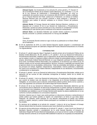 Lunes 23 de noviembre de 2015 DIARIO OFICIAL (Primera Sección) 97
Artículo Cuarto. Con fundamento en los artículos 63, primer párrafo y 77, fracción IV
de la Constitución Política de los Estados Unidos Mexicanos; 23, numerales 1 y 2 y 24
de la Ley General de Instituciones y Procedimiento Electorales, así como en
acatamiento del resolutivo tercero de la sentencia SM-JIN-35/2015, emitida y ratificada
por el Tribunal Electoral del Poder Judicial de la Federación, se instruye al Instituto
Nacional Electoral para que proceda conforme a dicha sentencia, y disponga lo
necesario para realizar la elección señalada en el Artículo Primero del presente
Decreto
Artículo Quinto. El Consejo General del Instituto Nacional Electoral, conforme a lo
dispuesto por el artículo 24 de la Ley General de Instituciones y Procedimientos
Electorales, ajustará los plazos previstos por la ley, tomando en consideración la fecha
establecida por este Decreto para la realización de la elección extraordinaria.
Artículo Sexto. Los diputados federales que resulten electos conforme al presente
Decreto concluirán su periodo constitucional el 31de ag osto de 2018.
…
Transitorio
Único. El presente Decreto entrará en vigor el día de su publicación en el Diario Oficial
de la Federación.”
XII. El 28 de septiembre de 2015, la Junta General Ejecutiva aprobó proponer a consideración del
Consejo General el proyecto de Calendario Integral del Proceso Electoral Extraordinario en el Distrito
I en Aguascalientes.
CONSIDERANDO
1. El artículo 41, párrafo segundo, Base V Apartado A, párrafo primero de la Constitución Política de los
Estados Unidos Mexicanos, 29, 30, párrafo 2, y 31, párrafo 1, de la Ley General de Instituciones y
Procedimientos Electorales, establece que la organización de las elecciones federales es una función
que se realiza a través un organismo público autónomo dotado de personalidad jurídica y patrimonio
propios, denominado Instituto Nacional Electoral, en cuya integración participan el Poder Legislativo
de la Unión, los Partidos Políticos Nacionales y los ciudadanos, en los términos que ordene la Ley. El
Instituto contará con los recursos presupuestarios, técnicos, humanos y materiales que requiera para
el ejercicio directo de sus facultades y atribuciones. Todas las actividades del Instituto se regirán por
los principios de certeza, legalidad, independencia, imparcialidad, máxima publicidad y objetividad.
Así mismo es la autoridad en la materia electoral, independiente en sus decisiones y funcionamiento
y profesional en su desempeño.
2. El artículo 5, párrafo 1 de la Ley General de Instituciones y Procedimientos Electorales, señala que la
aplicación de las normas en ella contenidas corresponde al Instituto, dentro de su ámbito de
competencia.
3. El artículo 23, párrafo 1, de la Ley General de Instituciones y Procedimientos Electorales, establece
que cuando se declare nula una elección o los integrantes de la fórmula triunfadora resultaren
inelegibles, la convocatoria para la elección extraordinaria deberá emitirse dentro de los cuarenta y
cinco días siguientes a la conclusión de la última etapa del Proceso Electoral.
4. El artículo 24 de la Ley General de Instituciones y Procedimientos Electorales determina que las
convocatorias para la celebración de elecciones extraordinarias no podrán restringir los derechos que
la Ley reconoce a los ciudadanos y a los partidos políticos nacionales, ni alterar los procedimientos y
formalidades que establece y que el Consejo General podrá ajustar los plazos establecidos en la Ley
conforme a la fecha señalada en la convocatoria respectiva.
Asimismo, dispone que en ningún caso podrá participar en elecciones ordinarias o extraordinarias el
partido político que hubiere perdido su registro con anterioridad a la fecha en que éstas deban
realizarse. No obstante, podrá participar en una elección extraordinaria el partido que hubiese
perdido su registro, siempre y cuando hubiera participado con candidato en la elección ordinaria que
fue anulada.
5. En términos de lo señalado en el artículo 44, numeral 1, inciso jj), de la Ley General, el Consejo
General deberá dictar los Acuerdos necesarios para hacer efectivas sus atribuciones.
6. En ejercicio de las atribuciones conferidas por el artículo 51, párrafo 1, inciso t) de la Ley General, el
Secretario Ejecutivo sometió a consideración de la Junta General Ejecutiva, el proyecto de
Calendario Integral del Proceso Electoral Extraordinario, en el que se tomó en cuenta, el mandato del
Consejo General contenido en el Acuerdo INE/CG829/2015 descrito en el apartado de antecedentes.
 