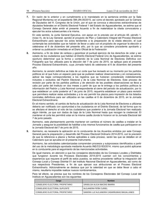 98 (Primera Sección) DIARIO OFICIAL Lunes 23 de noviembre de 2015
7. En razón de lo anterior y en cumplimiento a lo mandatado en la sentencia emitida por la Sala
Regional Monterrey en el expediente SM-JIN-35/2015, así como el decreto aprobado por la Cámara
de Diputados del H. Congreso de la Unión, por el que se convoca a elecciones extraordinarias de
diputados federales en el Distrito Electoral Federal 1 del Estado de Aguascalientes, se estima que el
Consejo General debe emitir el presente Acuerdo a fin de materializar la citada convocatoria y
ejecutar los actos subsecuentes a la misma.
En este sentido, la Junta General Ejecutiva, con apoyo en lo previsto por el artículo 48, párrafo 1,
inciso ñ), de la Ley General, aprobó el proyecto de Plan y Calendario Integral del Proceso Electoral
Extraordinario para ejecutar los actos tendientes a la preparación de la citada elección, el cual
contempla las actividades que se habrán de llevar a cabo con el propósito de organizar la elección a
celebrarse el 6 de diciembre del presente año, por lo que se considera procedente aprobarlo y
ordenar su publicación inmediata en el Diario Oficial de la Federación
8. Asimismo, a fin de dotar de certeza y garantizar el puntual ejercicio de los derechos de votar y ser
votado de los ciudadanos que habitan el Distrito Electoral Federal Uno de Aguascalientes, se estima
oportuno determinar que la forma y contenido de la Lista Nominal de Electores Definitiva con
Fotografía que fue utilizada para la elección del 7 de junio de 2015, se aplique para el presente
Proceso Electoral Extraordinario, cuya Jornada habrá de celebrarse el 6 de diciembre del presente
año.
Asimismo, la versión definitiva se trata de un corte que fue revisado en su momento por los partidos
políticos en el que hubo un espacio para que se pudieran realizar observaciones y en consecuencia,
aplicar las bajas correspondientes a los registros que se hubieran considerado indebidamente
incluidos o excluidos del Padrón Electoral y de la Lista Nominal de Electores. Este proceso de
revisión por parte de los partidos políticos y de atención de las posibles observaciones se lleva a
cabo por parte del Instituto en dos meses a partir de que se le entrega a los partidos políticos la
información del Padrón y Lista Nominal correspondiente al cierre del periodo de actualización, por lo
que establecer un corte posterior al 7 de junio de 2015, requeriría establecer un plazo para revisión
que permitiera realizar estas actividades y a la vez permitir los plazos para impresión de los listados
nominales definitivos para ser utilizados en las casillas el 6 de diciembre de 2015, en la Jornada
Electoral Extraordinaria.
En el mismo sentido, el cambio de fecha de actualización de la Lista Nominal de Electores a utilizarse
debería ser notificado con oportunidad a los ciudadanos en el Distrito Electoral, de tal forma que no
se afectara el derecho al voto de los ciudadanos que posterior a la Jornada Electoral han realizado
algún trámite, ya que son dados de baja de la Lista Nominal hasta que recogen la credencial. El
mantener el corte les permitirá votar en la misma casilla donde lo hicieron en la Jornada Electoral del
7 de junio pasado.
Asimismo, este planteamiento permite mantener sin cambios el número de casillas a instalar en la
Jornada y asegurar la posibilidad de habilitar a los mismos funcionarios de casilla que participaron en
la Jornada Electoral del 7 de junio de 2015.
9. Asimismo, es necesaria la aplicación en lo conducente de los Acuerdos emitidos por este Consejo
General para la preparación y desarrollo del Proceso Electoral Ordinario 2014-2015, con la precisión
de que la referencia a plazos y fechas aplicables a cada proceso, serán las que se detallan en el
Calendario que se aprueba en el presente instrumento.
Asimismo, las actividades calendarizadas comprenden procesos y subprocesos identificados a partir
del uso de la metodología aprobada mediante Acuerdo INE/CG183/2014, mismo que podrá aplicarse
en lo conducente para el seguimiento de las mencionadas actividades.
De igual manera, en atención a que los consejeros electorales de los Consejos Locales y Distritales
que fungieron durante los Procesos Electorales 2014-2015 cuentan con los conocimientos y
experiencia que requiere el perfil de estos puestos, se estima procedente ratificar la integración del
Consejo Local y Consejo Distrital 01 del Instituto Nacional Electoral en Aguascalientes, así como de
sus respectivos Presidentes, a fin de que ejerzan sus atribuciones en el Proceso Electoral
Extraordinario. Adicionalmente se destaca que por la celeridad en que se debe llevar a cabo el
mismo, resultaría imposible realizar nuevos nombramientos.
Para tal efecto, se precisa que los nombres de los Consejeros Electorales del Consejo Local del
Instituto en Aguascalientes son los siguientes:
Cargo Nombre
CONSEJERO ELECTORAL PROPIETARIO GRISELDA ALICIA MACÍAS IBARRA
CONSEJERO ELECTORAL SUPLENTE ALEJANDRA PEÑA CURIEL
CONSEJERO ELECTORAL PROPIETARIO SANDRA LUZ ALEJANDRA CASARRUBIAS MAGALLANES
 