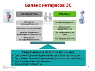 Работодатель Работник
Рост заработной платы
Востребованность на
рынке
Возможность
карьерного роста
Мотивация персонала
Повышение
конкурентоспособности
Наличие эффективных
менеджеров и специалистов
Снижение затрат на «брак»
Повышение
производительности
Баланс интересов ЗС
Образование и развитие персонала
 Программа обучения бережливому производству мастеров;
 Программа обучения бережливому производству операторов;
 Курсы повышения квалификации;
 Техническая учеба и т.д.
16
 