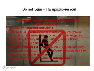 10
К Бережливому Производству нельзя
прислоняться!
Что значит «прислоняться»:
• Обучать только рабочих и рядовых сотрудников;
• Осуществлять изменения только на производстве;
• Внедрять, потому что «так надо», «как у всех»,
«Модно», «нам приказали» и т.п.
• Внедрять проекты по Бережливому производству;
• Обучать производственных рабочих инструментам
Бережливого производства;
• Назначать ответственного за внедрение;
• ….
Do not Lean – Не прислоняться!
 