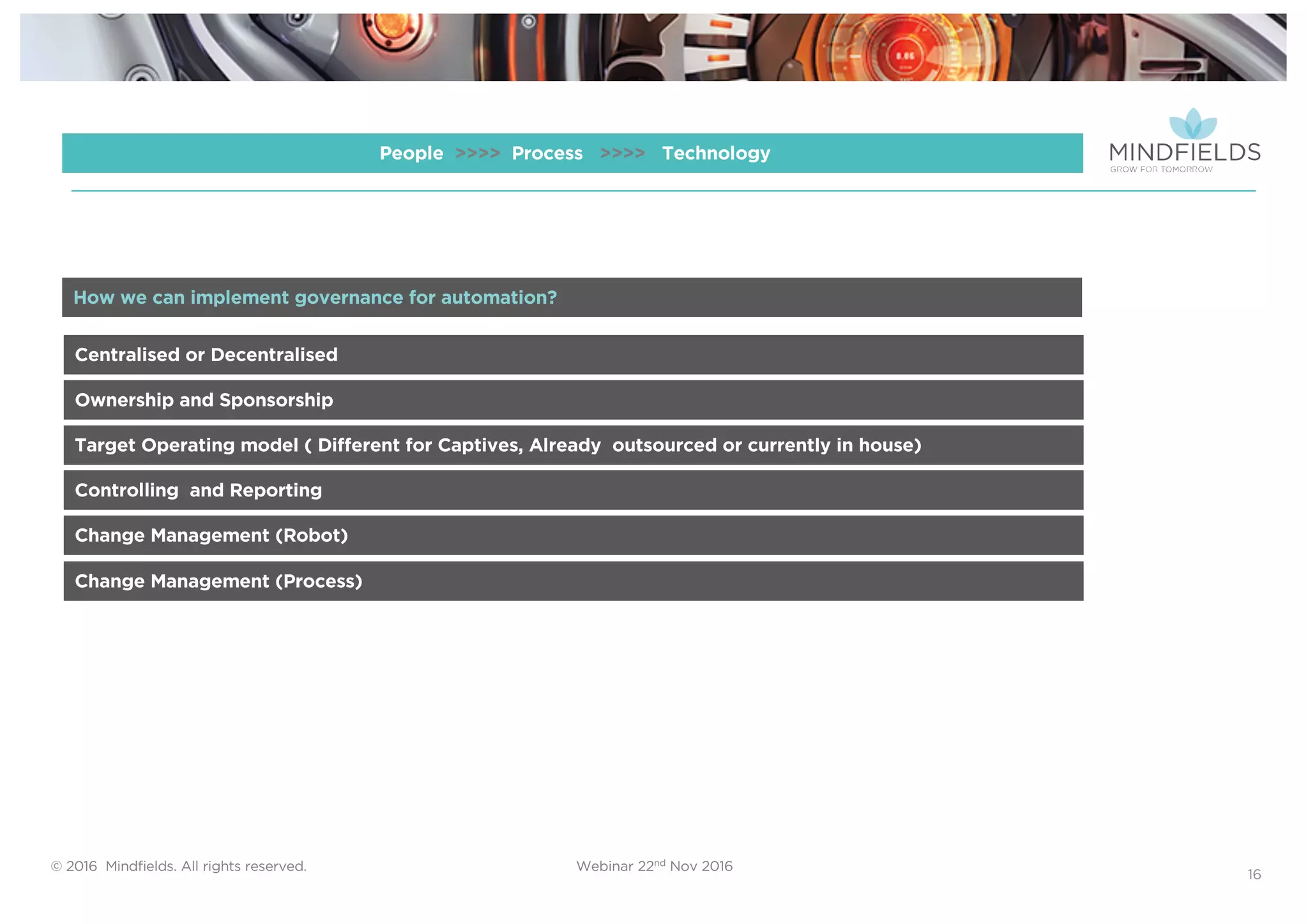 © 2016 Mindﬁelds. All rights reserved. Webinar 22nd Nov 2016
16
People >>>> Process >>>> Technology
Centralised or Decentralised
Ownership and Sponsorship
Target Operating model ( Different for Captives, Already outsourced or currently in house)
Controlling and Reporting
Change Management (Robot)
How we can implement governance for automation?
Change Management (Process)
 