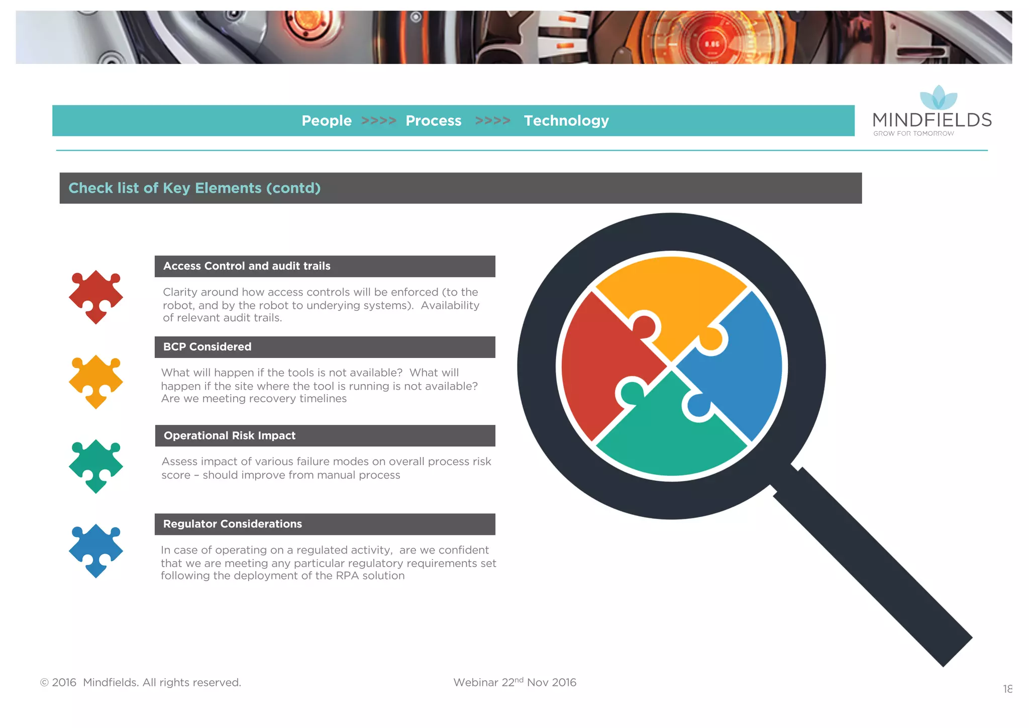 © 2016 Mindﬁelds. All rights reserved. Webinar 22nd Nov 2016
18
People >>>> Process >>>> Technology
Clarity around how access controls will be enforced (to the
robot, and by the robot to underying systems). Availability
of relevant audit trails.
Access Control and audit trails
What will happen if the tools is not available? What will
happen if the site where the tool is running is not available?
Are we meeting recovery timelines
BCP Considered
Assess impact of various failure modes on overall process risk
score – should improve from manual process
Operational Risk Impact
In case of operating on a regulated activity, are we confident
that we are meeting any particular regulatory requirements set
following the deployment of the RPA solution
Regulator Considerations
Check list of Key Elements (contd)
 