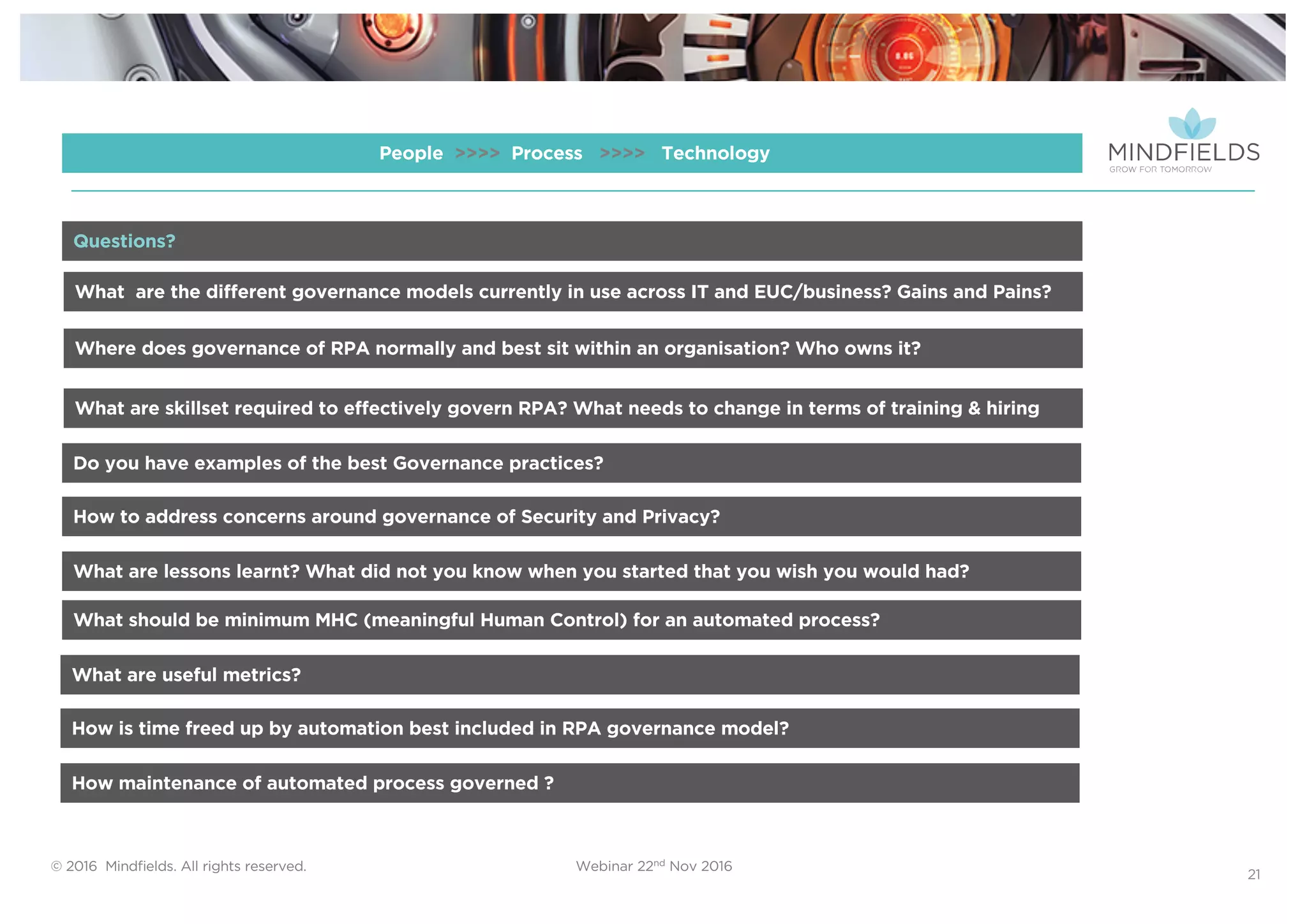 © 2016 Mindﬁelds. All rights reserved. Webinar 22nd Nov 2016
21
People >>>> Process >>>> Technology
What are the different governance models currently in use across IT and EUC/business? Gains and Pains?
Where does governance of RPA normally and best sit within an organisation? Who owns it?
What are skillset required to effectively govern RPA? What needs to change in terms of training & hiring
Do you have examples of the best Governance practices?
Questions?
How to address concerns around governance of Security and Privacy?
What are lessons learnt? What did not you know when you started that you wish you would had?
What should be minimum MHC (meaningful Human Control) for an automated process?
What are useful metrics?
How is time freed up by automation best included in RPA governance model?
How maintenance of automated process governed ?
 