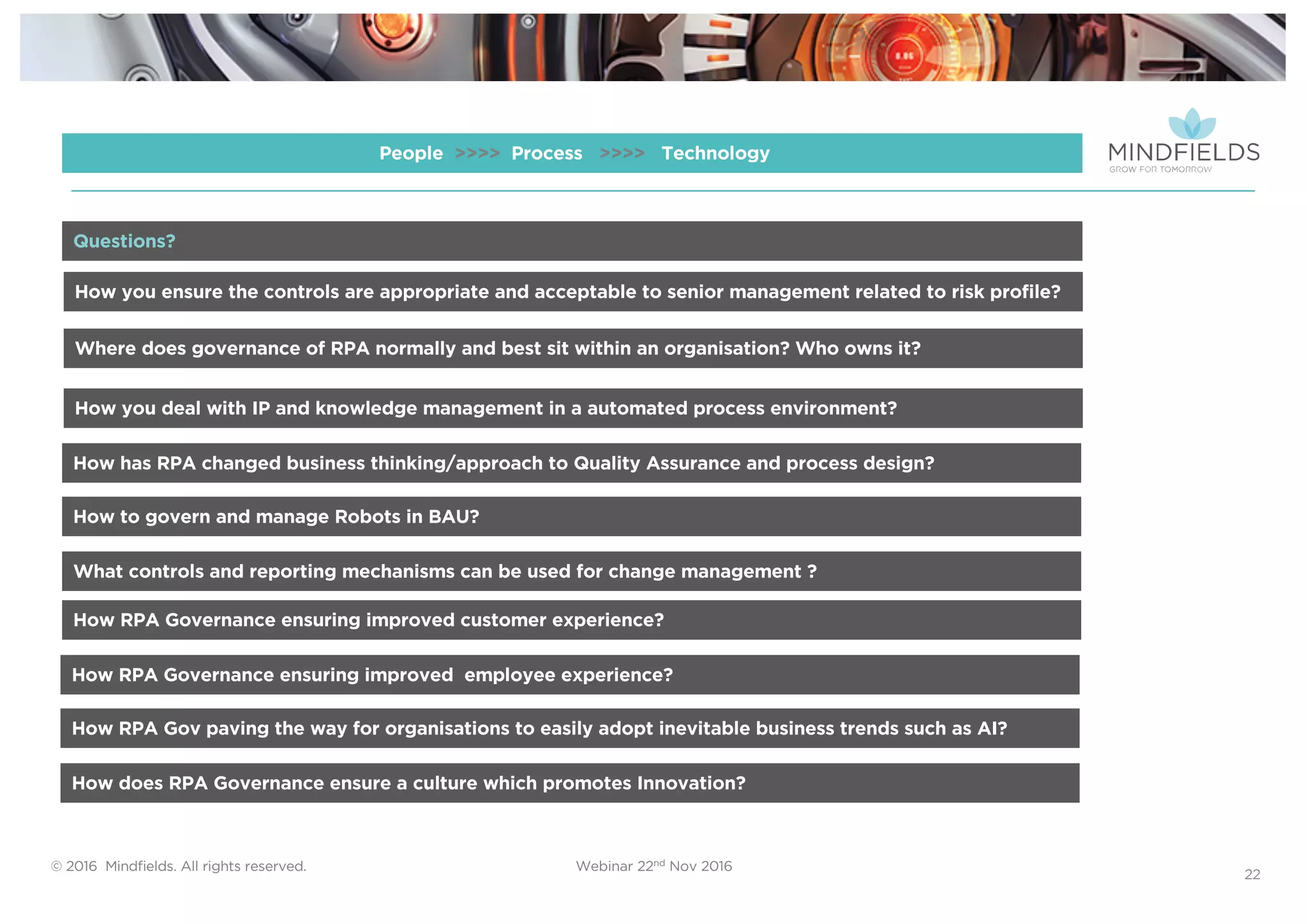 © 2016 Mindﬁelds. All rights reserved. Webinar 22nd Nov 2016
22
People >>>> Process >>>> Technology
How you ensure the controls are appropriate and acceptable to senior management related to risk profile?
Where does governance of RPA normally and best sit within an organisation? Who owns it?
How you deal with IP and knowledge management in a automated process environment?
How has RPA changed business thinking/approach to Quality Assurance and process design?
Questions?
How to govern and manage Robots in BAU?
What controls and reporting mechanisms can be used for change management ?
How RPA Governance ensuring improved customer experience?
How RPA Governance ensuring improved employee experience?
How RPA Gov paving the way for organisations to easily adopt inevitable business trends such as AI?
How does RPA Governance ensure a culture which promotes Innovation?
 