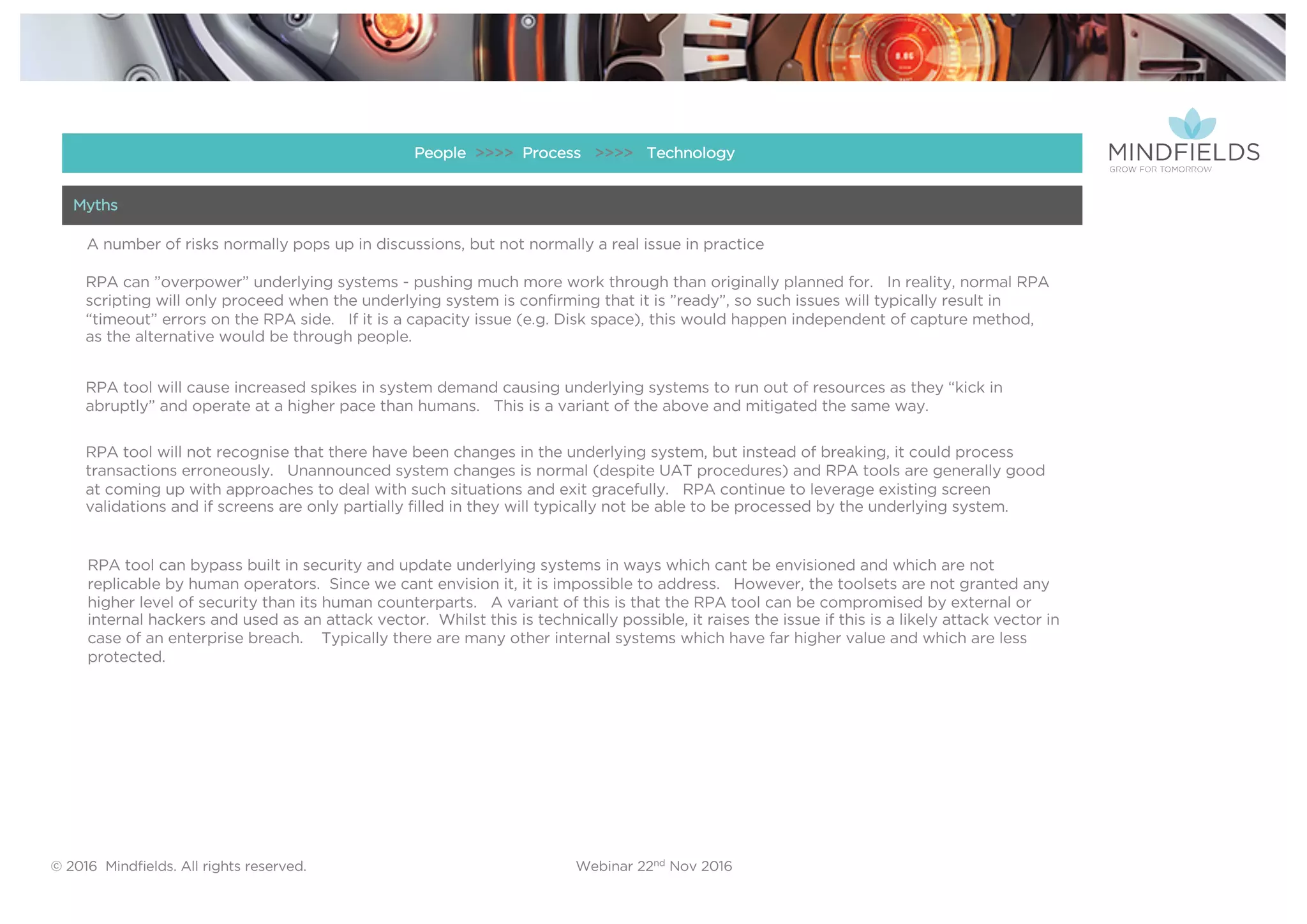 © 2016 Mindﬁelds. All rights reserved. Webinar 22nd Nov 2016
RPA can ”overpower” underlying systems - pushing much more work through than originally planned for. In reality, normal RPA
scripting will only proceed when the underlying system is confirming that it is ”ready”, so such issues will typically result in
“timeout” errors on the RPA side. If it is a capacity issue (e.g. Disk space), this would happen independent of capture method,
as the alternative would be through people.
RPA tool will not recognise that there have been changes in the underlying system, but instead of breaking, it could process
transactions erroneously. Unannounced system changes is normal (despite UAT procedures) and RPA tools are generally good
at coming up with approaches to deal with such situations and exit gracefully. RPA continue to leverage existing screen
validations and if screens are only partially filled in they will typically not be able to be processed by the underlying system.
RPA tool will cause increased spikes in system demand causing underlying systems to run out of resources as they “kick in
abruptly” and operate at a higher pace than humans. This is a variant of the above and mitigated the same way.
RPA tool can bypass built in security and update underlying systems in ways which cant be envisioned and which are not
replicable by human operators. Since we cant envision it, it is impossible to address. However, the toolsets are not granted any
higher level of security than its human counterparts. A variant of this is that the RPA tool can be compromised by external or
internal hackers and used as an attack vector. Whilst this is technically possible, it raises the issue if this is a likely attack vector in
case of an enterprise breach. Typically there are many other internal systems which have far higher value and which are less
protected.
A number of risks normally pops up in discussions, but not normally a real issue in practice
People >>>> Process >>>> Technology
Myths
 