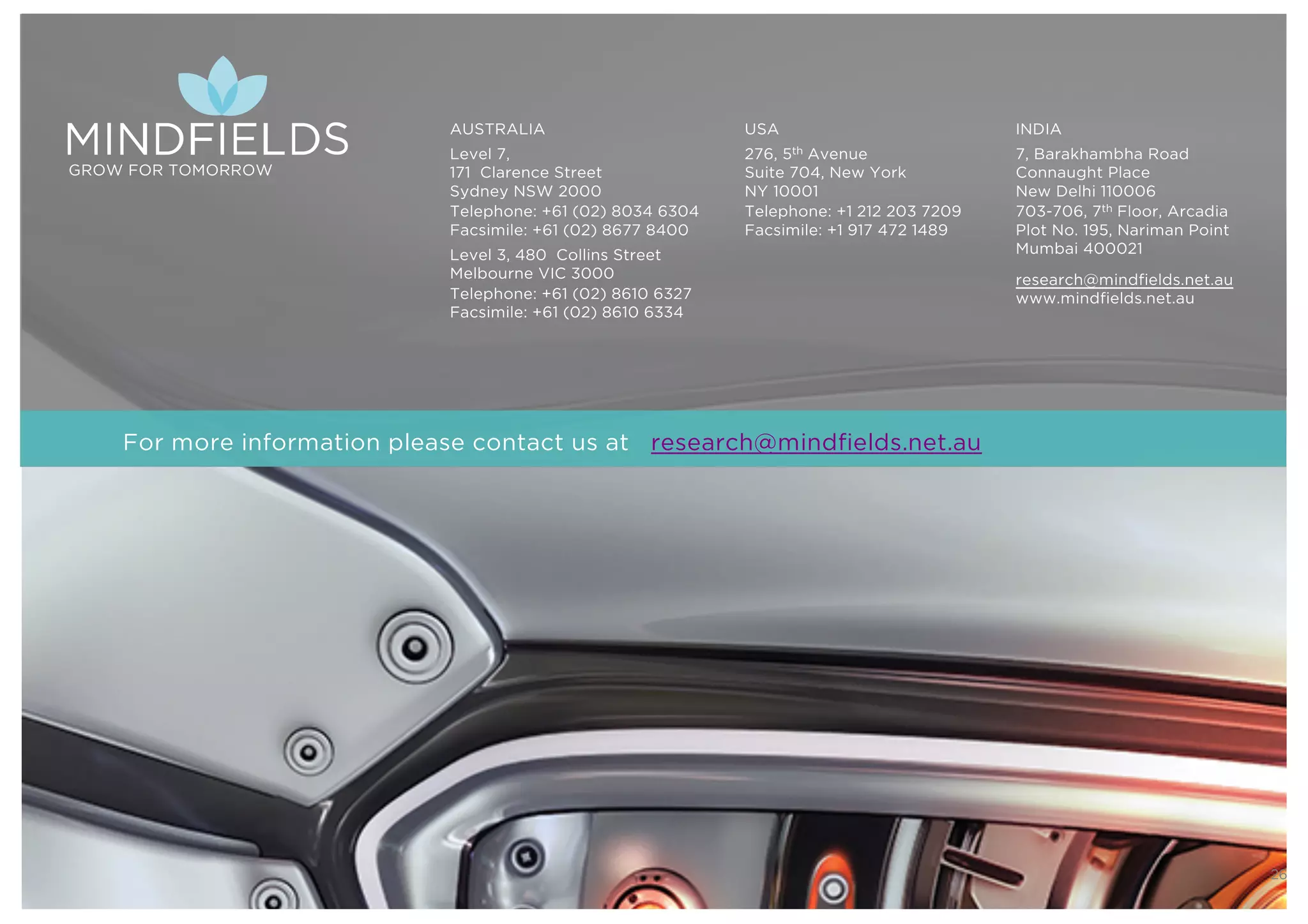 © 2016 Mindﬁelds. All rights reserved. Webinar 22nd Nov 2016
26
GROW FOR TOMORROW
AUSTRALIA
Level 7,
171 Clarence Street
Sydney NSW 2000
Telephone: +61 (02) 8034 6304
Facsimile: +61 (02) 8677 8400
Level 3, 480 Collins Street
Melbourne VIC 3000
Telephone: +61 (02) 8610 6327
Facsimile: +61 (02) 8610 6334
USA
276, 5th Avenue
Suite 704, New York
NY 10001
Telephone: +1 212 203 7209
Facsimile: +1 917 472 1489
INDIA
7, Barakhambha Road
Connaught Place
New Delhi 110006
703-706, 7th Floor, Arcadia
Plot No. 195, Nariman Point
Mumbai 400021
research@mindfields.net.au
www.mindfields.net.au
For more information please contact us at research@mindfields.net.au
 