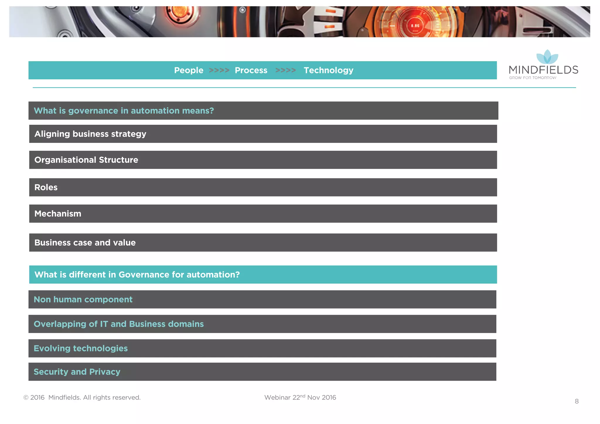 © 2016 Mindﬁelds. All rights reserved. Webinar 22nd Nov 2016
8
People >>>> Process >>>> Technology
Aligning business strategy
Organisational Structure
Roles
Mechanism
Business case and value
Non human component
What is different in Governance for automation?
What is governance in automation means?
Overlapping of IT and Business domains
Evolving technologies
Security and Privacy
 