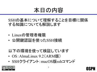 OSPN
本日の内容
SSHの基本について理解することを目標に関係
する知識についても解説します
• Linuxの管理者権限
• 公開鍵認証を使ったSSH接続
以下の環境を使って検証しています
• OS：AlmaLinux 9.2（ARM版）
• SSHクライアント：macOS版sshコマンド
3
 