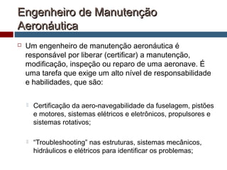 Engenheiro de ManutençãoEngenheiro de Manutenção
AeronáuticaAeronáutica
 Um engenheiro de manutenção aeronáutica é
responsável por liberar (certificar) a manutenção,
modificação, inspeção ou reparo de uma aeronave. É
uma tarefa que exige um alto nível de responsabilidade
e habilidades, que são:
 Certificação da aero-navegabilidade da fuselagem, pistões
e motores, sistemas elétricos e eletrônicos, propulsores e
sistemas rotativos;
 “Troubleshooting” nas estruturas, sistemas mecânicos,
hidráulicos e elétricos para identificar os problemas;
 