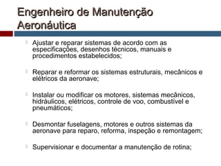Engenheiro de ManutençãoEngenheiro de Manutenção
AeronáuticaAeronáutica
 Ajustar e reparar sistemas de acordo com as
especificações, desenhos técnicos, manuais e
procedimentos estabelecidos;
 Reparar e reformar os sistemas estruturais, mecânicos e
elétricos da aeronave;
 Instalar ou modificar os motores, sistemas mecânicos,
hidráulicos, elétricos, controle de voo, combustível e
pneumáticos;
 Desmontar fuselagens, motores e outros sistemas da
aeronave para reparo, reforma, inspeção e remontagem;
 Supervisionar e documentar a manutenção de rotina;
 