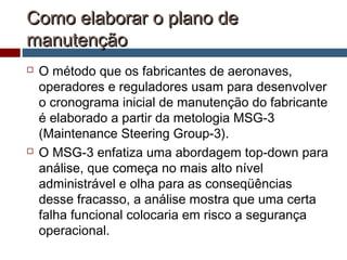 Como elaborar o plano deComo elaborar o plano de
manutençãomanutenção
 O método que os fabricantes de aeronaves,
operadores e reguladores usam para desenvolver
o cronograma inicial de manutenção do fabricante
é elaborado a partir da metologia MSG-3
(Maintenance Steering Group-3).
 O MSG-3 enfatiza uma abordagem top-down para
análise, que começa no mais alto nível
administrável e olha para as conseqüências
desse fracasso, a análise mostra que uma certa
falha funcional colocaria em risco a segurança
operacional.
 