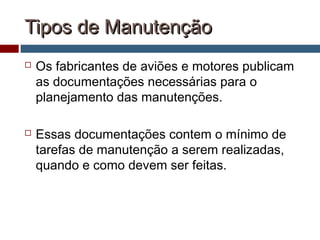 Tipos de ManutençãoTipos de Manutenção
 Os fabricantes de aviões e motores publicam
as documentações necessárias para o
planejamento das manutenções.
 Essas documentações contem o mínimo de
tarefas de manutenção a serem realizadas,
quando e como devem ser feitas.
 