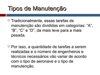 Tipos de ManutençãoTipos de Manutenção
 Tradicionalmente, essas tarefas de
manutenção são divididas em categorias: “A”,
“B”, “C” e “D”, da mais leve para a mais
pesada.
 Por isso, a quantidade de tarefas a serem
realizadas e o número de engenheiros e
técnicos necessários vão variar de acordo
com o tipo de aeronave e o tipo de
manutenção.
 