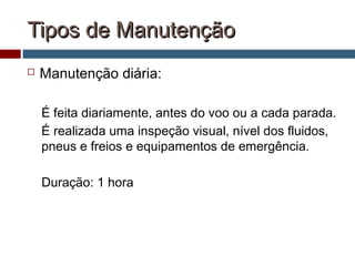Tipos de ManutençãoTipos de Manutenção
 Manutenção diária:
É feita diariamente, antes do voo ou a cada parada.
É realizada uma inspeção visual, nível dos fluidos,
pneus e freios e equipamentos de emergência.
Duração: 1 hora
 