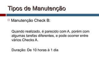 Tipos de ManutençãoTipos de Manutenção
 Manutenção Check B:
Quando realizado, é parecido com A, porém com
algumas tarefas diferentes, e pode ocorrer entre
vários Checks A.
Duração: De 10 horas à 1 dia
 