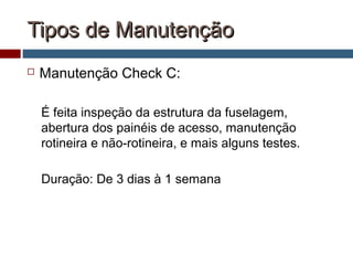 Tipos de ManutençãoTipos de Manutenção
 Manutenção Check C:
É feita inspeção da estrutura da fuselagem,
abertura dos painéis de acesso, manutenção
rotineira e não-rotineira, e mais alguns testes.
Duração: De 3 dias à 1 semana
 