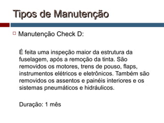 Tipos de ManutençãoTipos de Manutenção
 Manutenção Check D:
É feita uma inspeção maior da estrutura da
fuselagem, após a remoção da tinta. São
removidos os motores, trens de pouso, flaps,
instrumentos elétricos e eletrônicos. Também são
removidos os assentos e painéis interiores e os
sistemas pneumáticos e hidráulicos.
Duração: 1 mês
 