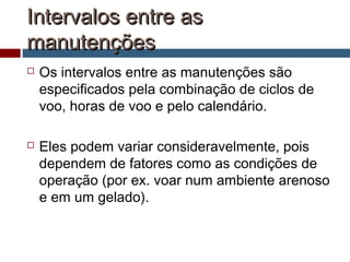 Intervalos entre asIntervalos entre as
manutençõesmanutenções
 Os intervalos entre as manutenções são
especificados pela combinação de ciclos de
voo, horas de voo e pelo calendário.
 Eles podem variar consideravelmente, pois
dependem de fatores como as condições de
operação (por ex. voar num ambiente arenoso
e em um gelado).
 