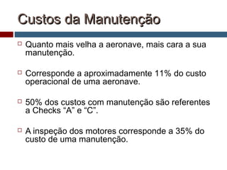 Custos da ManutençãoCustos da Manutenção
 Quanto mais velha a aeronave, mais cara a sua
manutenção.
 Corresponde a aproximadamente 11% do custo
operacional de uma aeronave.
 50% dos custos com manutenção são referentes
a Checks “A” e “C”.
 A inspeção dos motores corresponde a 35% do
custo de uma manutenção.
 