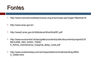 FontesFontes
 http://www.manutencaodeaeronaves.eng.br/principal.asp?page=4&article=8
 http://www.anac.gov.br/
 http://www2.anac.gov.br/biblioteca/rbha/rbha091.pdf
 http://www.eurocontrol.int/eec/gallery/content/public/documents/projects/CA
RE/CARE_INO_III/DCI_TDD9-
0_Airline_maintenance_marginal_delay_costs.pdf
 http://www.aviationtoday.com/am/repairstations/Understanding-MSG-
3_33062.html
 