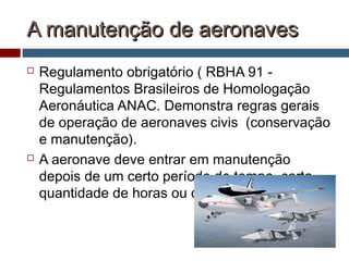 A manutenção de aeronavesA manutenção de aeronaves
 Regulamento obrigatório ( RBHA 91 -
Regulamentos Brasileiros de Homologação
Aeronáutica ANAC. Demonstra regras gerais
de operação de aeronaves civis (conservação
e manutenção).
 A aeronave deve entrar em manutenção
depois de um certo período de tempo, certa
quantidade de horas ou de ciclos de voo.
 