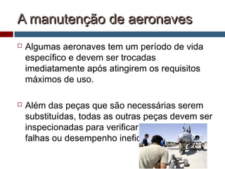 A manutenção de aeronavesA manutenção de aeronaves
 Algumas aeronaves tem um período de vida
específico e devem ser trocadas
imediatamente após atingirem os requisitos
máximos de uso.
 Além das peças que são necessárias serem
substituídas, todas as outras peças devem ser
inspecionadas para verificar se estão com
falhas ou desempenho ineficiente.
 