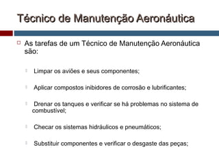 Técnico de Manutenção AeronáuticaTécnico de Manutenção Aeronáutica
 As tarefas de um Técnico de Manutenção Aeronáutica
são:
 Limpar os aviões e seus componentes;
 Aplicar compostos inibidores de corrosão e lubrificantes;
 Drenar os tanques e verificar se há problemas no sistema de
combustível;
 Checar os sistemas hidráulicos e pneumáticos;
 Substituir componentes e verificar o desgaste das peças;
 