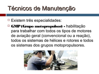 Técnicos de ManutençãoTécnicos de Manutenção
 Existem três especialidades:
 GMP(Grupo motopropulsor) - habilitação
para trabalhar com todos os tipos de motores
de aviação geral (convencional ou a reação),
todos os sistemas de hélices e rotores e todos
os sistemas dos grupos motopropulsores.
 