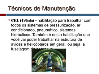 Técnicos de ManutençãoTécnicos de Manutenção
 CEL (Célula) - habilitação para trabalhar com
todos os sistemas de pressurização, ar
condicionado, pneumático, sistemas
hidráulicos. Também é nesta habilitação que
você vai poder trabalhar na estrutura de
aviões e helicópteros em geral, ou seja, a
fuselagem da aeronave
 