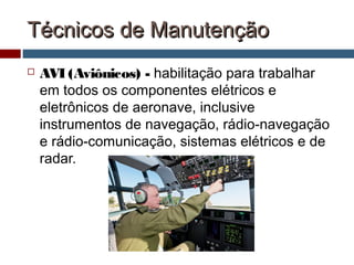 Técnicos de ManutençãoTécnicos de Manutenção
 AVI (Aviônicos) - habilitação para trabalhar
em todos os componentes elétricos e
eletrônicos de aeronave, inclusive
instrumentos de navegação, rádio-navegação
e rádio-comunicação, sistemas elétricos e de
radar.
 