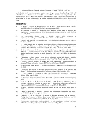 International Journal of Web & Semantic Technology (IJWesT) Vol.2, No.3, July 2011
30
result. In this work we also represent a component for provenance data handling which will
definitely increase the trustworthiness of the generated data. But this does not protect the data
from malicious attacks. Since the openness and impact of Linked Data is much higher than its
predecessor, so security issues cannot be ignored any more, and it requires a more wide research
work.
REFERENCES
[1] S. Hawke, I. Herman, E. Prud’hommeaux and R. Swick, “W3C Semantic Web Activity”,
Available at: http://www.w3.org/2001/sw/, [Accessed on May,2011].
[2] B. Kapoor and S. Sharma, “A Comparative Study Ontology Building Tools for Semantic Web
Applications,” International Journal of Web & Semantic Technology (IJWesT), Vol. 1, No. 3, pp.
1-13, July, 2010.
[3] Tim Berners-Lee, Linked Data – Design Issues, 2006, Available at
http://www.w3.org/DesignIssues/LinkedData.html, Accessed on March, 2011.
[4] C. Bizer, “The Emerging Web of Linked Data”, IEEE Intelligent System, Vol. 24, No. 5, pp. 87-
92, October, 2009.
[5] J.V. Fonou-Dombeu and M. Huisman, “Combining Ontology Development Methodologies and
Semantic Web Platforms for E-government Domain Ontology Development”, International
Journal of Web & Semantic Technology (IJWesT), Vol. 2, No. 2, pp. 12-25, April, 2011.
[6] C. Bizer, J. Lehmann, G. Kobilarov, S. Auer, C. Becker, R. Cyganiak, and S. Hellmann,
"DBpedia - A crystallization point for the Web of Data", presented at Journal of Web Semantics:
Science, Services and Agents on the World Wide Web, Vol. 7, No. 3, pp.154-165, 15 September,
2009.
[7] T. Heath and E. Motta, “Revyu: Linking reviews and ratings into the Web of Data”, Journal of
Web Semantics: Science Services and Agents on the World Wide Web, 6(4), pp. 266-273.
[8] C. Bizer, T. Heath, T. Berners-Lee, “Linked Data – The Story So Far”, International Journal on
Semantic Web and Information Systems (IJWIS), Vol. 5, No. 3, pp. 1-22, 2009.
[9] O. Hassanzadeh, and M. Conses, “Linked Movie Data Base”, LDOW2009, Madrid, Spain, April
20, 2009.
[10] C. Bizer, and R. Cyganiak, “D2R Server- Publishing Relational Databases on the Semantic Web
(Poster)”, 5th International Semantic Web Conference, Athens, USA, November 2006.
[11] J. LI, and Y. ZHAO, “A Case Study on Linked Data Generation and Consumption”, LDOW2008,
Beijing, China, April 22, 2008.
[12] M. Hausenblas, “Exploiting Linked Data to Build Web Applications”, IEEE Internet Computing,
2009.
[13] S. Paydar, M. Kahani, B. Behkamal, M. Dadkhah, and E. Sekhavaty, “Publishing Data of
Ferdowsi University of Mashhad as Linked Data”, Computational Intelligence and Software
Engineering (CiSE), 2010 International Conference on , pp.1-4, 10-12 Dec. 2010.
[14] O. Hartig, “Provenance Information in the Web of Data”, LDOW2009, Madrid, Spain, April 20,
2009.
[15] J. Zhao, G. Klyne and D. Shotton, “Provenance and Linked Data in Biological Data Webs”,
LDOW2008, Beijing, China, April 22, 2008.
[16] T. Omitola, L. Zuo, C. Gutteridge, I. C. Millard, H. Glasher, N. Gibbins, and N. Shadbolt, “
Tracing the Provenance of Linked Data using VoID”, International Conference on Web
Intelligence, Mining and Semantics (WIMS'11), 25-27 May, 2011.
[17] T. omitola and C. Gutteridge, “voidp: A Vocabulary for Data and Dataset Provenance”, Available
at: http://www.enakting.org/provenance/voidp/, [Accessed on May, 2011].
 